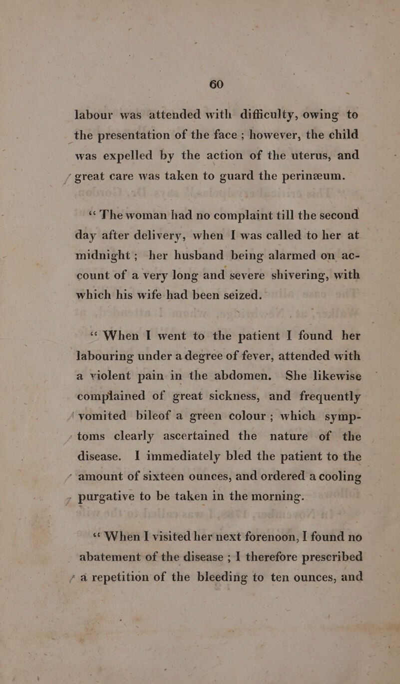 ~ Jabour was attended with difficulty, owing to _the presentation of the face ; however, the child was expelled by the action of the uterus, and / great care was taken to guard the perinzeum. | ‘“ The woman had no complaint till the second day after delivery, when I was called to her at midnight ; her husband being aldvnisd on ac- count of a very long and severe shivering, with which his wife had been seized. ‘© When I went to the patient I found her labouring under a degree of fever, attended with a violent pain in the abdomen. She likewise complained of great sickness, and frequently | ‘vomited bileof a green colour; which symp- ‘toms clearly ascertained the nature of the disease. I immediately bled the patient to the ’ amount of sixteen ounces, and ordered a cooling | - purgative to be taken in the morning. ‘¢ When I visited her next forenoon, I found no - abatement of the disease ; I therefore prescribed a repetition of the bleeding to ten ounces, and