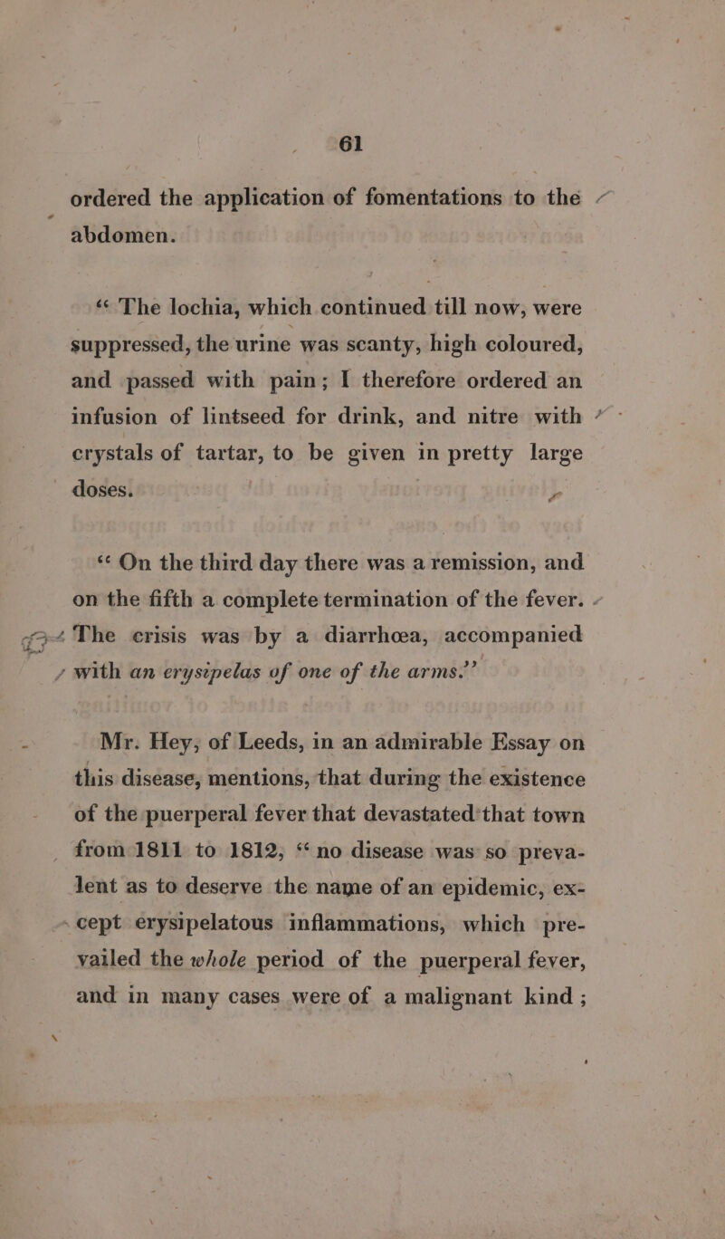 ordered the application of fomentations to the - abdomen. ‘© The lochia, which continued till now, were suppressed, the urine was scanty, high coloured, and passed with pain; I therefore ordered an infusion of lintseed for drink, and nitre with ’ crystals of tartar, to be given in pretty large doses. | je ‘¢ On the third day there was a remission, and on the fifth a complete termination of the fever. - y with an erysipelas of one of the arms.” Mr. Hey, of Leeds, in an admirable Essay on this disease, mentions, that during the existence of the puerperal fever that devastated’that town _ from 1811 to 1812; “no disease was so preva- lent as to deserve the name of an epidemic, ex- - cept erysipelatous inflammations, which pre- vailed the whole period of the puerperal fever, and in many cases were of a malignant kind ;