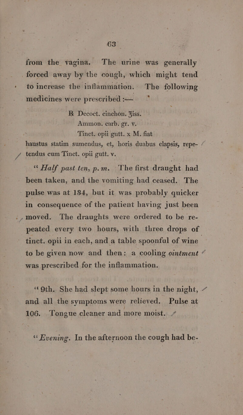 63° forced away by the cough, which might tend to increase the inflammation. The following medicines were prescribed :-— BR Decoct. cinchon. Ziss. Ammon. carb. gr. v. Tinct. opii gutt. x M. fiat - tendus cum Tinct. opii gutt. v. « Half past ten, p.m. The first draught had been taken, and the vomiting had ceased. The pulse was at 184, but it was probably quicker in consequence of the patient having just been peated every two hours, with three drops of to be given now and then: a cooling ountment was prescribed for the inflammation. ‘Oth. She had slept some hours in the night, and all the symptoms wens relieved. Pulse at 106. ‘Tongue cleaner and more moist. i ‘‘ Evening. In the afternoon the cough had be- % % 4