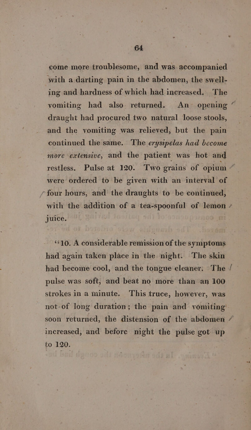 come more troublesome, and was accompanied with a darting pain in the abdomen, the swell- ing and hardness of which had increased. The vomiting had also returned. An~ opening draught had procured two natural loose stools, and the vomiting was relieved, but the pain continued the same. The erysepelas had become more extensive, and the patient was hot and were ordered to be given with an interval of *four hours, and the draughts to be continued, juice. ‘¢+10. A considerable remission of the symptoms had again taken place in the night. The skin had become cool, and the tongue cleaner: The pulse was soft, and beat no more than an 100 strokes in a minute. This truce, however, was increased, and before night the pulse got up to 120. | Bite ~*