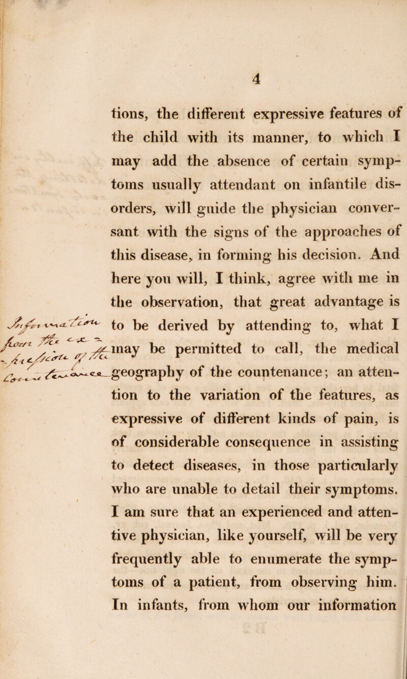 tions, tlie different expressive features of the child with its manner, to which I may add the absence of certain symp¬ toms usually attendant on infantile dis¬ orders, will guide the physician conver¬ sant with the signs of the approaches of this disease, in forming his decision. And here you will, I think, agree with me in the observation, that great advantage is to be derived by attending to, what I *tf't 'c‘ , ^ may be permitted to call, the medical geography of the countenance ; an atten¬ tion to the variation of the features, as expressive of different kinds of pain, is of considerable consequence in assisting to detect diseases, in those particularly I } • J . • - • : } V . . v. j . t . who are unable to detail their symptoms. I am sure that an experienced and atten¬ tive physician, like yourself, will be very frequently able to enumerate the symp¬ toms of a patient, from observing him. In infants, from whom our information Cf S * t