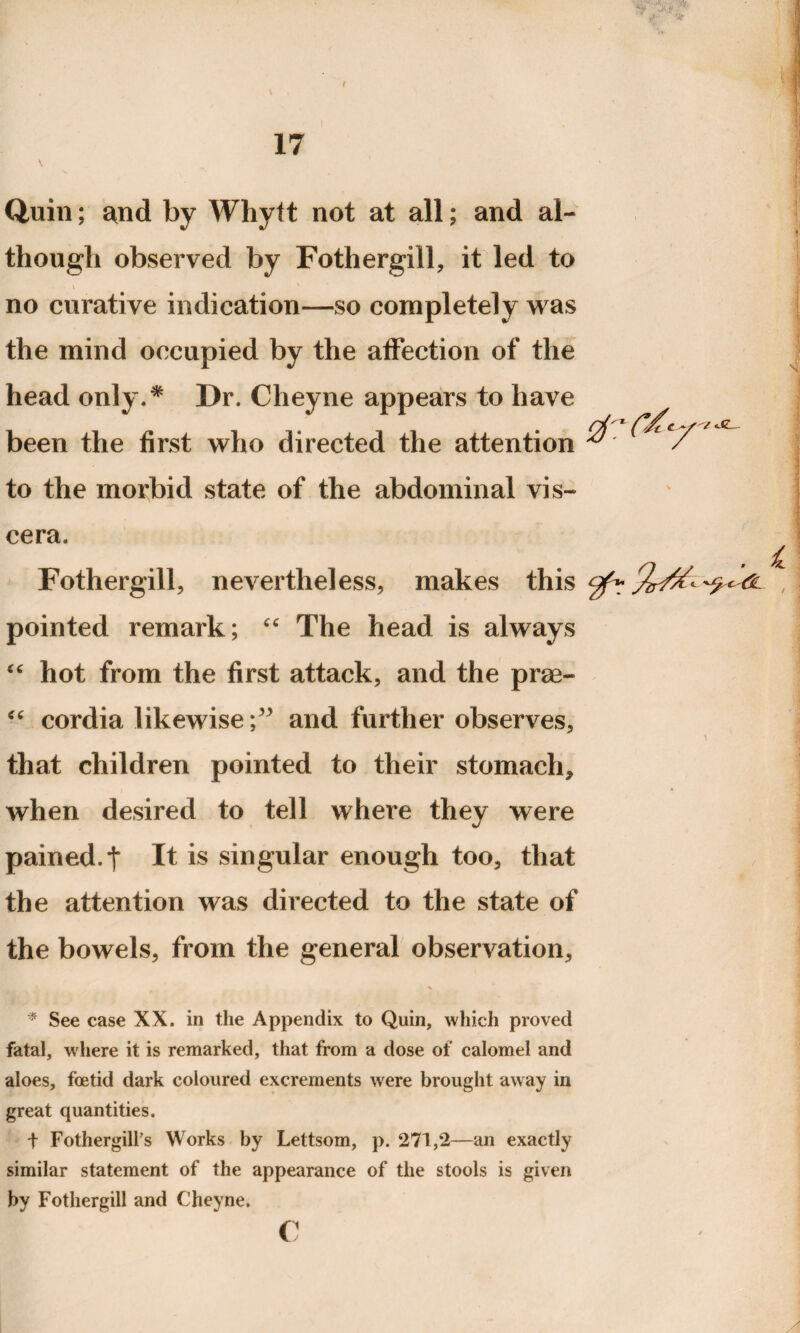 Quin; and by Whytt not at all; and al¬ though observed by Fothergill, it led to \ no curative indication—so completely was the mind occupied by the affection of the head only.* Dr. Cheyne appears to have been the first who directed the attention to the morbid state of the abdominal vis¬ cera. Fothergill, nevertheless, makes this pointed remark; “ The head is always “ hot from the first attack, and the prae- “ cordia likewise;” and further observes, that children pointed to their stomach* when desired to tell where they were pained, t It is singular enough too, that the attention was directed to the state of the bowels, from the general observation, * * See case XX. in the Appendix to Quin, which proved fatal, where it is remarked, that from a dose of calomel and aloes, foetid dark coloured excrements were brought away in great quantities. t Fothergilfs Works by Lettsom, p. 271,2—an exactly similar statement of the appearance of the stools is given by Fothergill and Cheyne. c A —w- •