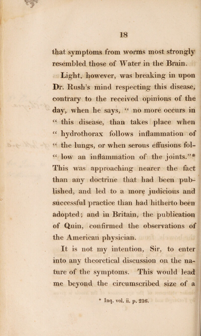 that symptoms from worms most strongly resembled those of Water in the Brain. Light, however, was breaking in upon Dr. Rush’s mind respecting this disease, contrary to the received opinions of the day, when he says, “ no more occurs in this disease, than takes place when “ hydrothorax follows inflammation of ■c the lungs, or when serous effusions fol- low an inflammation of the joints.”* This was approaching nearer the fact than any doctrine that had been pub¬ lished, and led to a more judicious and successful practice than had hitherto been adopted; and in Britain, the publication of Quin, confirmed the observations of the American physician. It is not my intention, Sir, to enter into any theoretical discussion on the na¬ ture of the symptoms. This would lead me beyond the circumscribed size of a * Inq. vol. ii. p, 216. «