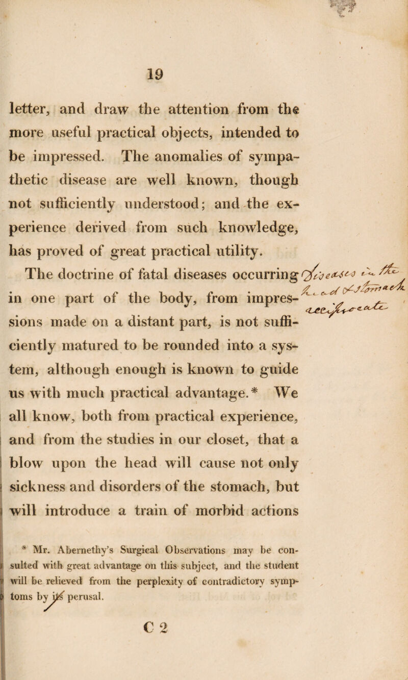 letter, and draw the attention from the more useful practical objects, intended to be impressed. The anomalies of sympa¬ thetic disease are well known, though not sufficiently understood; and the ex¬ perience derived from such knowledge, has proved of great practical utility. The doctrine of fatal diseases occurring in one part of the body, from impres- r , , sions made on a distant part, is not suffi¬ ciently matured to be rounded into a sys¬ tem, although enough is known to guide us with much practical advantage. * We all know, both from practical experience, and from the studies in our closet, that a blow upon the head will cause not only sickness and disorders of the stomach, but will introduce a train of morbid actions * Mr. Abernethy’s Surgical Observations may be con¬ sulted with great advantage on this subject, and the student will be relieved from the perplexity of contradictory symp¬ toms byj^ perusal. c 2