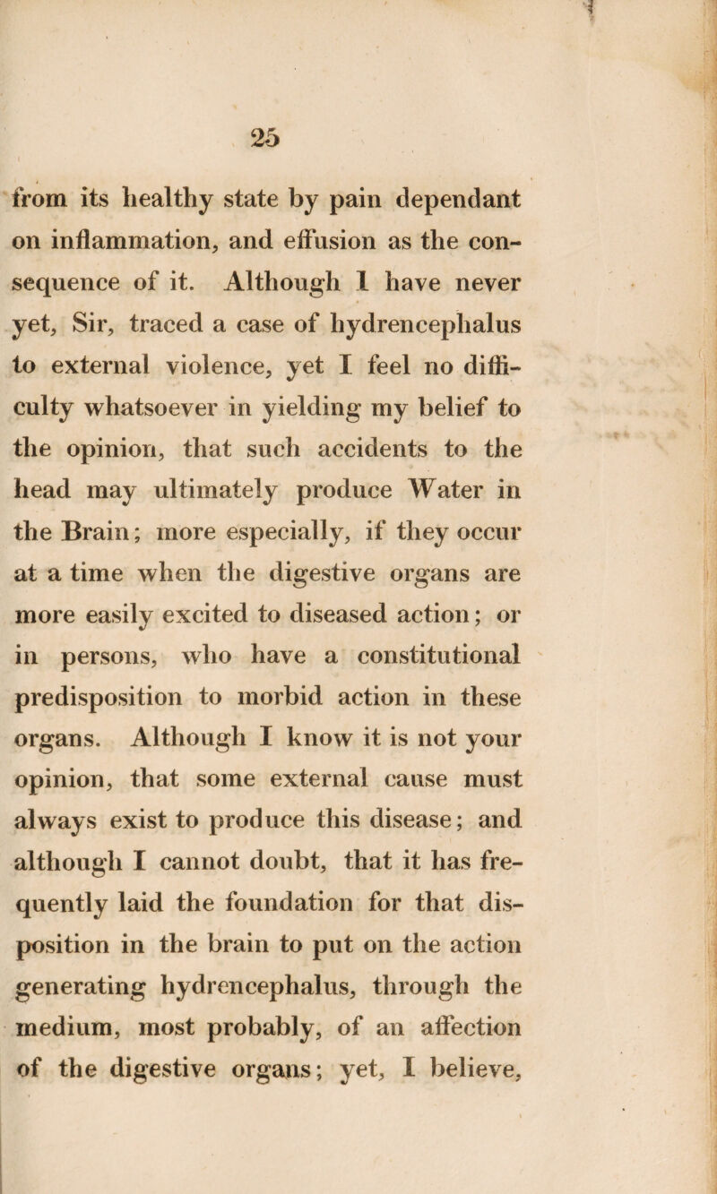 from its healthy state by pain dependant on inflammation, and effusion as the con¬ sequence of it. Although 1 have never yet. Sir, traced a case of hydrencephalus to external violence, yet I feel no diffi¬ culty whatsoever in yielding my belief to the opinion, that such accidents to the head may ultimately produce Water in the Brain; more especially, if they occur at a time when the digestive organs are more easily excited to diseased action; or in persons, who have a constitutional predisposition to morbid action in these organs. Although I know it is not your opinion, that some external cause must always exist to produce this disease; and although I cannot doubt, that it has fre¬ quently laid the foundation for that dis¬ position in the brain to put on the action generating hydrencephalus, through the medium, most probably, of an affection of the digestive organs; yet, I believe,