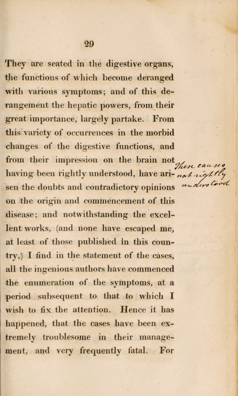 They are seated in the digestive organs, the functions of which become deranged with various symptoms; and of this de¬ rangement the hepatic powers, from their great importance, largely partake. From this variety of occurrences in the morbid changes of the digestive functions, and from their impression on the brain not having been rightly understood, have ari sen the doubts and contradictory opinions on the origin and commencement of this disease; and notwithstanding the excel¬ lent works, (and none have escaped me, at least of those published in this coun¬ try,) I find in the statement of the cases, all the ingenious authors have commenced the enumeration of the symptoms, at a period subsequent to that to which I wish to fix the attention. Hence it has I happened, that the cases have been ex- I tremely troublesome in their manage- I ment, and very frequently fatal. For