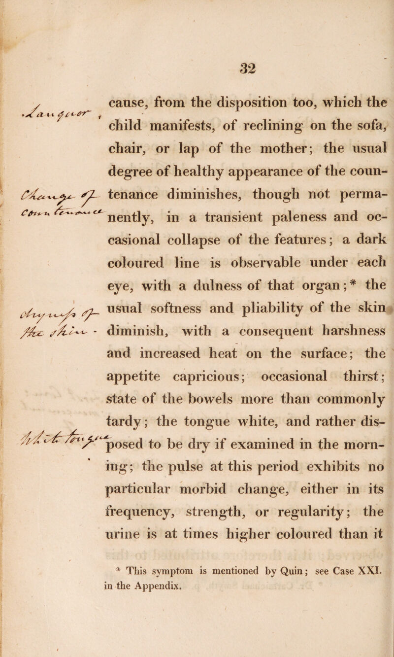 cause, from the disposition too, which the child manifests, of reclining on the sofa, chair, or lap of the mother ; the usual degree of healthy appearance of the coun- nently, in a transient paleness and oc¬ casional collapse of the features; a dark coloured line is observable under each eye, with a dulness of that organ; * the usual softness and pliability of the skin - diminish, with a consequent harshness and increased heat on the surface; the appetite capricious; occasional thirst; state of the bowels more than commonly tardy; the tongue white, and rather dis¬ posed to be dry if examined in the morn¬ ing; the pulse at this period exhibits no particular morbid change, either in its frequency, strength, or regularity; the urine is at times higher coloured than it * This symptom is mentioned by Quin; see Case XXI. in the Appendix.