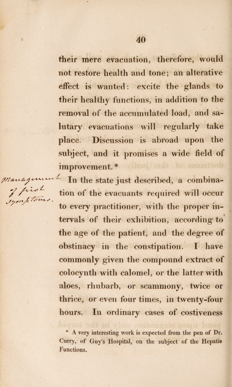 their mere evacuation, therefore, would not restore health and tone; an alterative effect is wanted: excite the glands to their healthy functions, in addition to the removal of the accumulated load, and sa¬ lutary evacuations will regularly take place. Discussion is abroad upon the subject, and it promises a wide field of improvement. * ///^<ct / In the state just described, a combina- y tion G]p ^.j]e evacuants required will occur to every practitioner, with the proper in- tervals of their exhibition, according to the age of the patient, and the degree of obstinacy in the constipation. I have commonly given the compound extract of colocynth with calomel, or the latter with aloes, rhubarb, or scammony, twice or thrice, or even four times, in twenty-four hours. In ordinary cases of costiveness * A very interesting work is expected from the pen of Dr. Curry, of Guy's Hospital, on the subject of the Hepatic Functions.