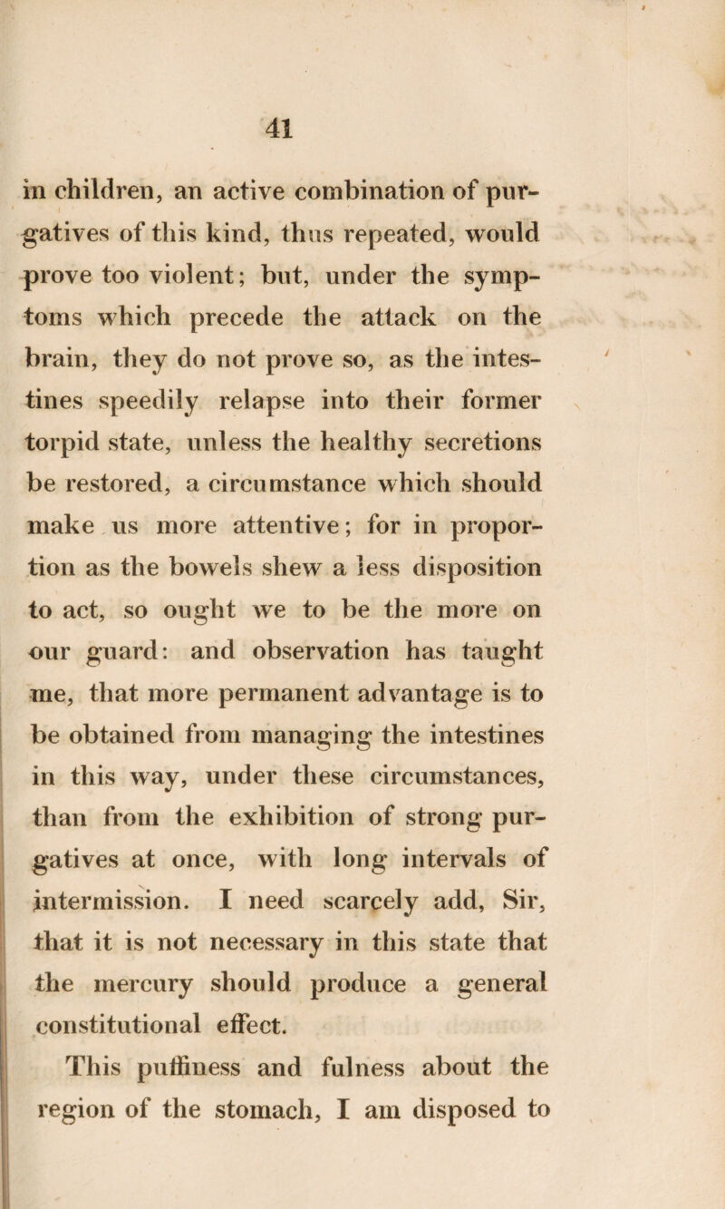 in children, an active combination of pur¬ gatives of this kind, thus repeated, would prove too violent; but, under the symp¬ toms which precede the attack on the brain, they do not prove so, as the intes¬ tines speedily relapse into their former torpid state, unless the healthy secretions be restored, a circumstance which should make us more attentive; for in propor¬ tion as the bowels shew a less disposition to act, so ought we to be the more on our guard: and observation has taught me, that more permanent advantage is to be obtained from managing the intestines in this way, under these circumstances, than from the exhibition of strong pur¬ gatives at once, with long intervals of intermission. I need scarcely add, Sir, that it is not necessary in this state that the mercury should produce a general constitutional effect. This puffiness and fulness about the region of the stomach, I am disposed to