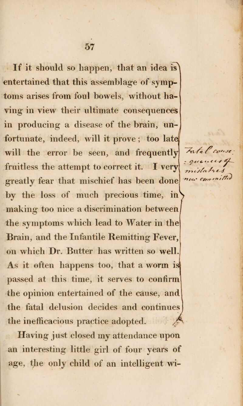 L- ;ef If it should so happen, that an idea is^ entertained that this assemblage of symp¬ toms arises from foul bowels, without ha¬ ving in view their ultimate consequences in producing a disease of the brain, un¬ fortunate, indeed, will it prove ; too lat will the error be seen, and frequently fruitless the attempt to correct it. I very greatly fear that mischief has been done by the loss of much precious time, inS making too nice a discrimination between / the symptoms which lead to Water in the Brain, and the Infantile Remitting Fever, on which Dr. Butter has written so well. As it often happens too, that a worm i passed at this time, it serves to confirm the opinion entertained of the cause, and the fatal delusion decides and continues the inefficacious practice adopted. Having just closed my attendance upon an interesting little girl of four years of age, the only child of an intelligent wi- /n to' ~ ^ t c » <■ C J fry i s/n ' /
