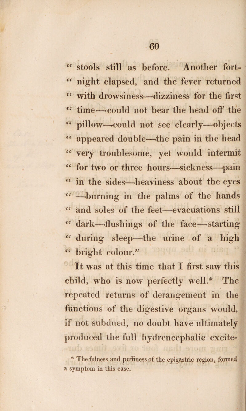 “ stools still as before. Another fort- “ night elapsed, and the fever returned “ with drowsiness—dizziness for the first “ time—-could not bear the head off the V / r * \ £ * * T €C pillow—’•could not see clearly—objects “ appeared double—the pain in the head cc very troublesome, yet would intermit “ for two or three hours-—sickness—-pain i “ in the sides—heaviness about the eyes —-burning in the palms of the hands “ and soles of the feet—evacuations still dark—-flushings of the face—starting “ during sleep-—the urine of a high bright colour.” It was at this time that X first saw this child, who is now perfectly well.* The * r, * ,■ i * » •* * fc repeated returns of derangement in the functions of the digestive organs would, if not subdued, no doubt have ultimately produced the full hydrencephalic excite- , .J * > * ■ i* * The fulness and puffiness of the epigastric region, formed a symptom in this case.