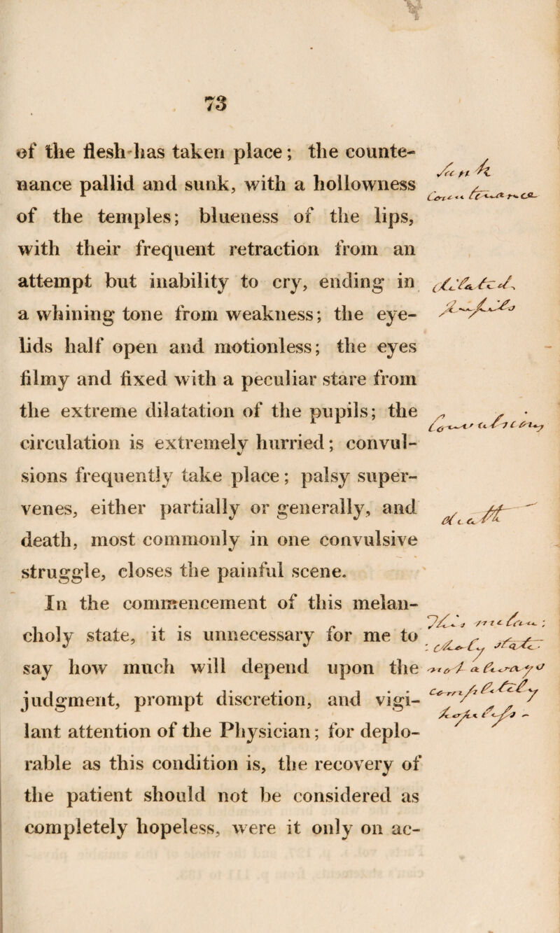 'sc n 4 L£ri Wt £A- of the flesh-has taken place; the counte¬ nance pallid and sunk, with a hollowness of the temples; blueness of the lips, with their frequent retraction from an attempt but inability to cry, ending in a whining tone from weakness; the eye- lids half open and motionless; the eyes filmy and fixed with a peculiar stare from the extreme dilatation of the pupils; the circulation is extremely hurried; convul- sions frequently take place; palsy super¬ venes, either partially or generally, and death, most commonly in one convulsive struggle, closes the painful scene. In the commencement of this melan- J '/'Jit 6, & choly state, it is unnecessary for me to say how much will depend upon the V judgment, prompt discretion, and vigi¬ lant attention of the Physician; for deplo¬ rable as this condition is, the recovery of the patient should not be considered as completely hopeless, were it only on ac- Xl i <-y?J