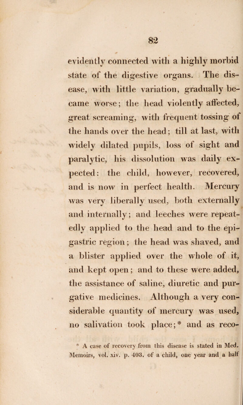 evidently connected with a highly morbid state of the digestive organs. The dis¬ ease, with little variation, gradually be¬ came worse; the head violently affected, great screaming, with frequent tossing of the hands over the head; till at last, with widely dilated pupils, loss of sight and paralytic, his dissolution was daily ex¬ pected: the child, however, recovered, and is now in perfect health. Mercury was very liberally used, both externally and internally; and leeches were repeat¬ edly applied to the head and to the epi¬ gastric region; the head was shaved, and a blister applied over the whole of it, and kept open; and to these were added, the assistance of saline, diuretic and pur¬ gative medicines. Although a very con¬ siderable quantity of mercury was used, no salivation took place ;* and as reco- * A case of recovery from this disease is stated in Med. Memoirs, vol. xiv. p. 403, of a child, one year and a half