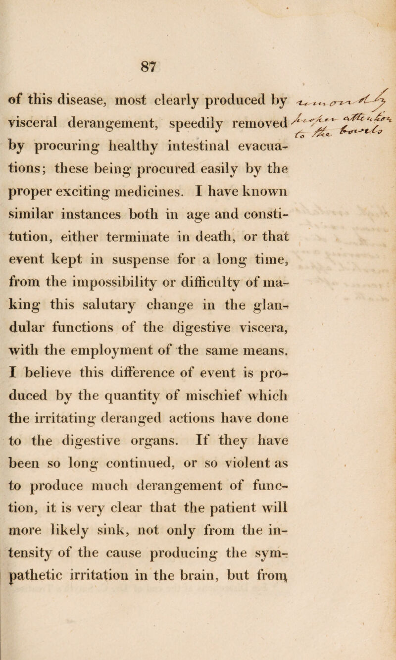 87 of this disease, most clearly produced by ^ , Jy visceral derangement, speedily removed by procuring healthy intestinal evacua¬ tions; these being procured easily by the proper exciting medicines. I have known similar instances both in age and consti¬ tution, either terminate in death, or that event kept in suspense for a long time, from the impossibility or difficulty of ma¬ king this salutary change in the glan¬ dular functions of the digestive viscera, with the employment of the same means. I believe this difference of event is pro¬ duced by the quantity of mischief which the irritating deranged actions have done / to the digestive organs. If they have been so long continued, or so violent as to produce much derangement of func¬ tion, it is very clear that the patient will more likely sink, not only from the in¬ tensity of the cause producing the sym-? pathetic irritation in the brain, but frorq t