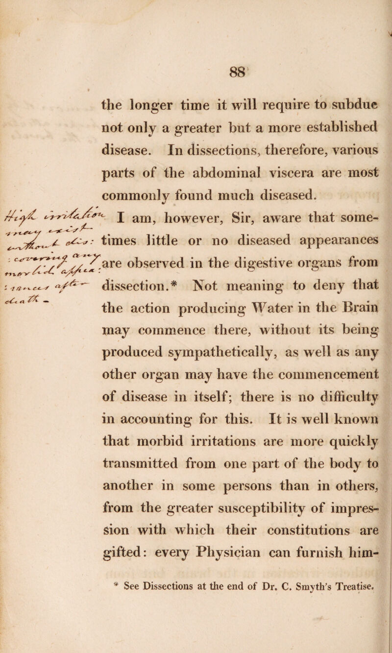 the longer time it will require to subdue not only a greater but a more established disease. In dissections, therefore, various parts of the abdominal viscera are most commonly found much diseased. j am, however, Sir, aware that some¬ times little or no diseased appearances : n /^are observed in the digestive organs from dissection.# Not meaning to deny that the action producing Water in the Brain may commence there, without its being produced sympathetically, as well as any other organ may have the commencement of disease in itself; there is no difficulty in accounting for this. It is well known that morbid irritations are more quickly transmitted from one part of the body to another in some persons than in others, from the greater susceptibility of impres¬ sion with which their constitutions are gifted: every Physician can furnish him- * See Dissections at the end of Dr. C. Smyth's Treatise.