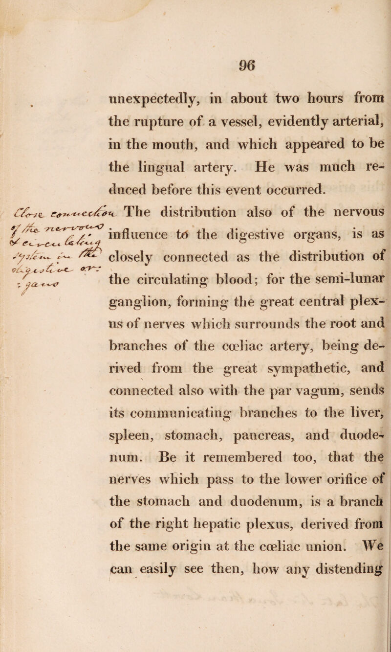 'TL V /w r / / » &UO.C -J U cr*-' *+ ' / unexpectedly, in about two hours from the rupture of a vessel, evidently arterial, in the mouth, and which appeared to be the lingual artery. He was much re¬ duced before this event occurred. cc^h The distribution also of the nervous influence to the digestive organs, is as closely connected as the distribution of the circulating blood; for the semi-lunar ganglion, forming the great central plex¬ us of nerves which surrounds the root and branches of the coeliac artery, being de¬ rived from the great sympathetic, and \ connected also with the par vagum, sends its communicating branches to the liver, spleen, stomach, pancreas, and duode^ num. Be it remembered too, that the nerves which pass to the lower orifice of the stomach and duodenum, is a branch of the right hepatic plexus, derived from the same origin at the coeliac union. We can easily see then, how any distending