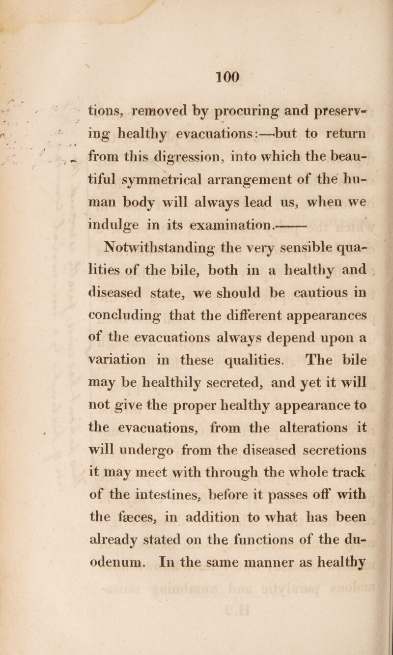 tions, removed by procuring and preserv- ing healthy evacuations:—-but to return •f • _ from this digression, into which the beau¬ tiful symmetrical arrangement of the hu¬ man body will always lead us, when we * indulge in its examination.-—— Notwithstanding the very sensible qua¬ lities of the bile, both in a healthy and diseased state, we should be cautious in concluding that the different appearances of the evacuations always depend upon a variation in these qualities. The bile may be healthily secreted, and yet it will not give the proper healthy appearance to the evacuations, from the alterations it will undergo from the diseased secretions it may meet with through the whole track of the intestines, before it passes off with the faeces, in addition to what has been already stated on the functions of the du¬ odenum. In the same manner as healthy