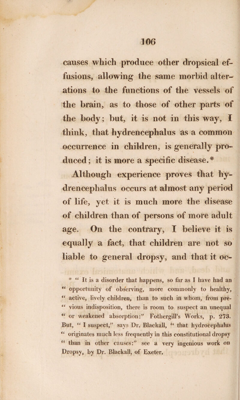 causes which produce other dropsical ef¬ fusions, allowing the same morbid alter¬ ations to the functions of the vessels of the brain, as to those of other parts of the body; but, it is not in this way, I think, that hydrencephalus as a common occurrence in children, is generally pro- % duced; it is more a specific disease.* ** Although experience proves that hy¬ drencephalus occurs at almost any period of life, yet it is much more the disease of children than of persons of more adult age. On the contrary, I believe it is equally a fact, that children are not so liable to general dropsy, and that it oc- * u It is a disorder that happens, so far as I have had an ** opportunity of observing, more commonly to healthy, u active, lively children, than to such in whom, from pre- tc vious indisposition, there is room to suspect an unequal or weakened absorption:” Fothergilfs Works, p. 273. But, “ I suspect,” says Dr. Blackall, (i that hydrocephalus ce originates much less frequently in this constitutional dropsy “ than in other causes:” see a very ingenious work on Dropsy, by Dr. Blackall, of Exeter.