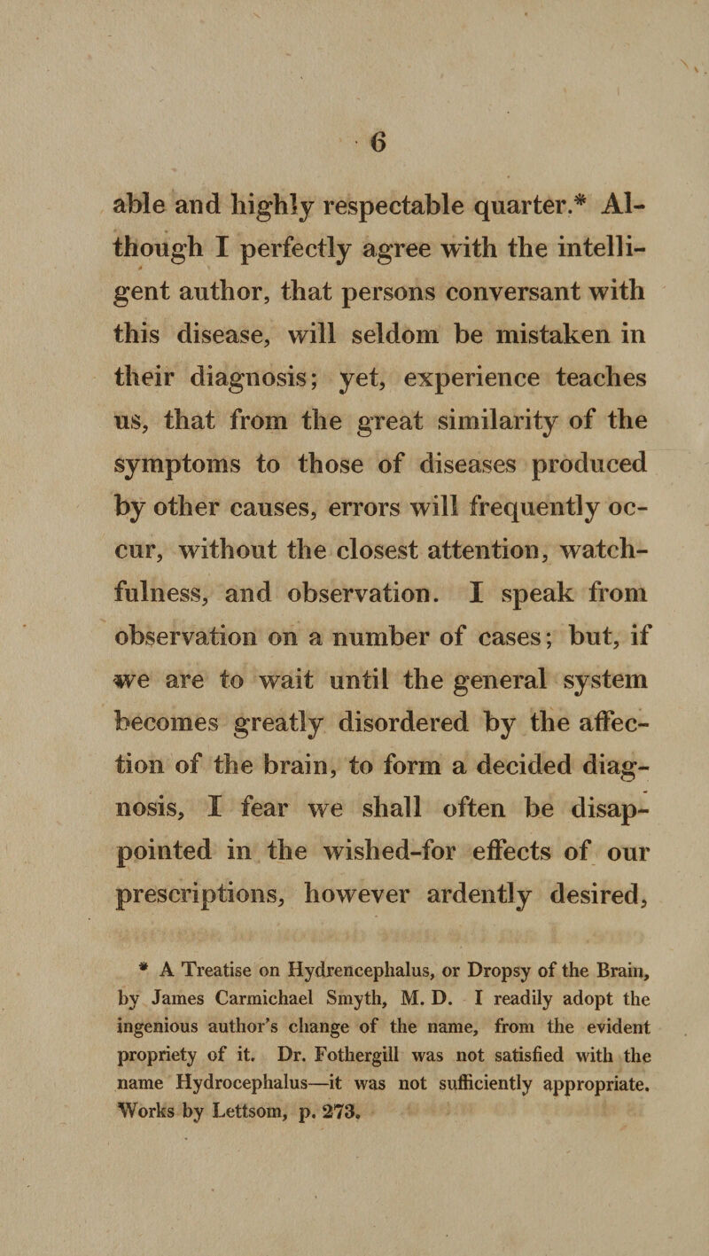 \ able and highly respectable quarter.* Al¬ though I perfectly agree with the intelli- A gent author, that persons conversant with this disease, will seldom be mistaken in their diagnosis; yet, experience teaches us, that from the great similarity of the symptoms to those of diseases produced by other causes, errors will frequently oc¬ cur, without the closest attention, watch¬ fulness, and observation. I speak from observation on a number of cases; but, if we are to wait until the general system becomes greatly disordered by the affec¬ tion of the brain, to form a decided diag¬ nosis, I fear we shall often be disap¬ pointed in the wished-for effects of our prescriptions, however ardently desired, * A Treatise on Hydrencephalus, or Dropsy of the Brain, by James Carmichael Smyth, M. D. I readily adopt the ingenious author’s change of the name, from the evident propriety of it. Dr. Fothergill was not satisfied with the name Hydrocephalus—it was not sufficiently appropriate. Works by Lettsom, p. 273,