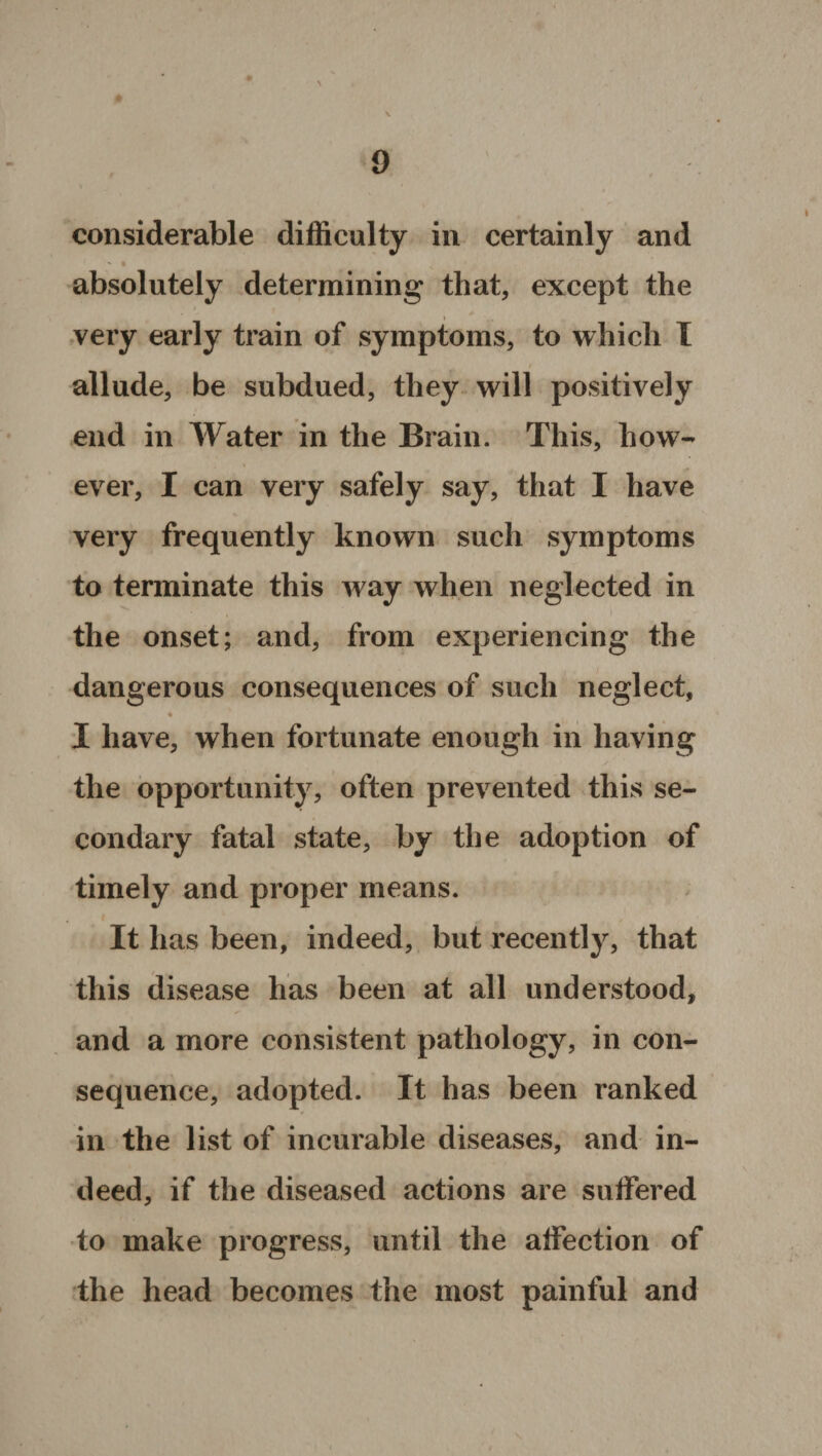 considerable difficulty in certainly and - • N absolutely determining that, except the very early train of symptoms, to which I allude, be subdued, they will positively end in Water in the Brain. This, how¬ ever, I can very safely say, that I have very frequently known such symptoms to terminate this way when neglected in the onset; and, from experiencing the dangerous consequences of such neglect, « I have, when fortunate enough in having the opportunity, often prevented this se¬ condary fatal state, by the adoption of timely and proper means. It has been, indeed, but recently, that this disease has been at all understood, and a more consistent pathology, in con¬ sequence, adopted. It has been ranked in the list of incurable diseases, and in¬ deed, if the diseased actions are suffered to make progress, until the affection of the head becomes the most painful and