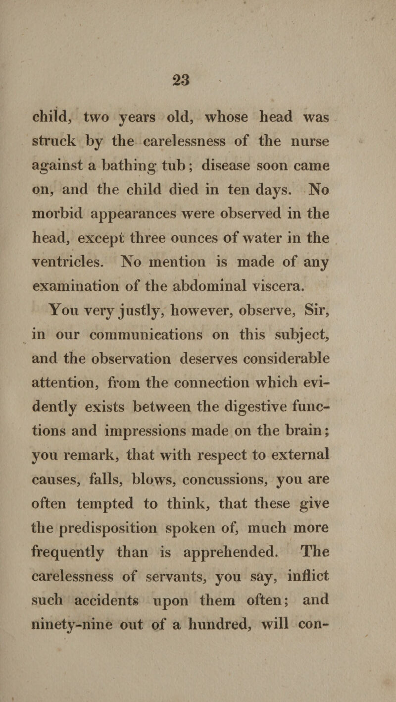 child, two years old, whose head was struck by the carelessness of the nurse against a bathing tub; disease soon came on, and the child died in ten days. No morbid appearances were observed in the head, except three ounces of water in the ventricles. No mention is made of any v » * examination of the abdominal viscera. You very justly, however, observe, Sir, in our communications on this subject, and the observation deserves considerable attention, from the connection which evi¬ dently exists between the digestive func¬ tions and impressions made on the brain; you remark, that with respect to external causes, falls, blows, concussions, you are often tempted to think, that these give the predisposition spoken of, much more frequently than is apprehended. The carelessness of servants, you say, inflict such accidents upon them often; and ninety-nine out of a hundred, will con-