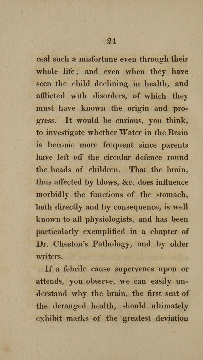 ceal such a misfortune even through their whole life; and even when they have seen the child declining in health, and afflicted with disorders, of which they must have known the origin and pro¬ gress. It would be curious, you think, to investigate whether Water in the Brain is become more frequent since parents have left off the circular defence round the heads of children. That the brain, thus affected by blows, &c. does influence morbidly the functions of the stomach, both directly and by consequence, is well known to all physiologists, and has been particularly exemplified in a chapter of Dr. Chestoffs Pathology, and by older writers. If a febrile cause supervenes upon or attends, you observe, we can easily un¬ derstand why the brain, the first seat of the deranged health, should ultimately exhibit marks of the greatest deviation