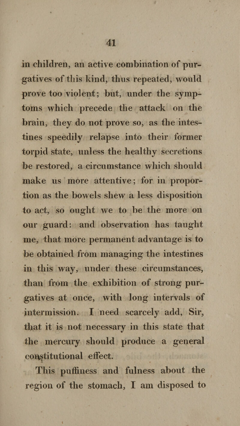 in children, an active combination of pur¬ gatives of this kind, thus repeated, would prove too violent; but, under the symp¬ toms which precede the attack on the brain, they do not prove so, as the intes¬ tines speedily relapse into their former torpid state, unless the healthy secretions be restored, a circumstance which should make us more attentive; for in propor¬ tion as the bowels shew a less disposition to act, so ought we to be the more on our guard: and observation has taught me, that more permanent advantage is to be obtained from managing the intestines in this way, under these circumstances, than from the exhibition of strong pur¬ gatives at once, with long intervals of intermission. I need scarcely add, Sir, that it is not necessary in this state that the mercury should produce a general constitutional effect. This puffiness and fulness about the region of the stomach, I am disposed to i