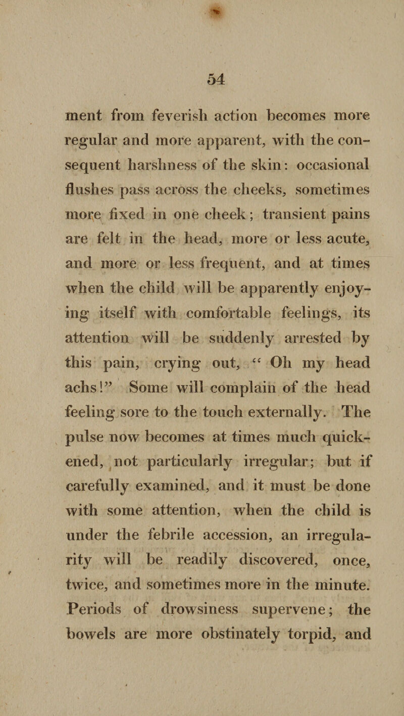 ment from feverish action becomes more regular and more apparent, with the con™ sequent harshness of the skin: occasional flushes pass across the cheeks, sometimes more fixed in one cheek ; transient pains are felt in the head, more or less acute, and more or less frequent, and at times when the child will be apparently enjoy¬ ing itself with comfortable feelings, its attention will be suddenly arrested by this pain, crying out, “ Oh my head achs!” Some will complain of the head feeling sore to the touch externally. The pulse now becomes at times much quick¬ ened, not particularly irregular; but if carefully examined, and it must be done with some attention, when the child is under the febrile accession, an irregula¬ rity will be readily discovered, once, twice, and sometimes more in the minute. Periods of drowsiness supervene; the bowels are more obstinately torpid, and