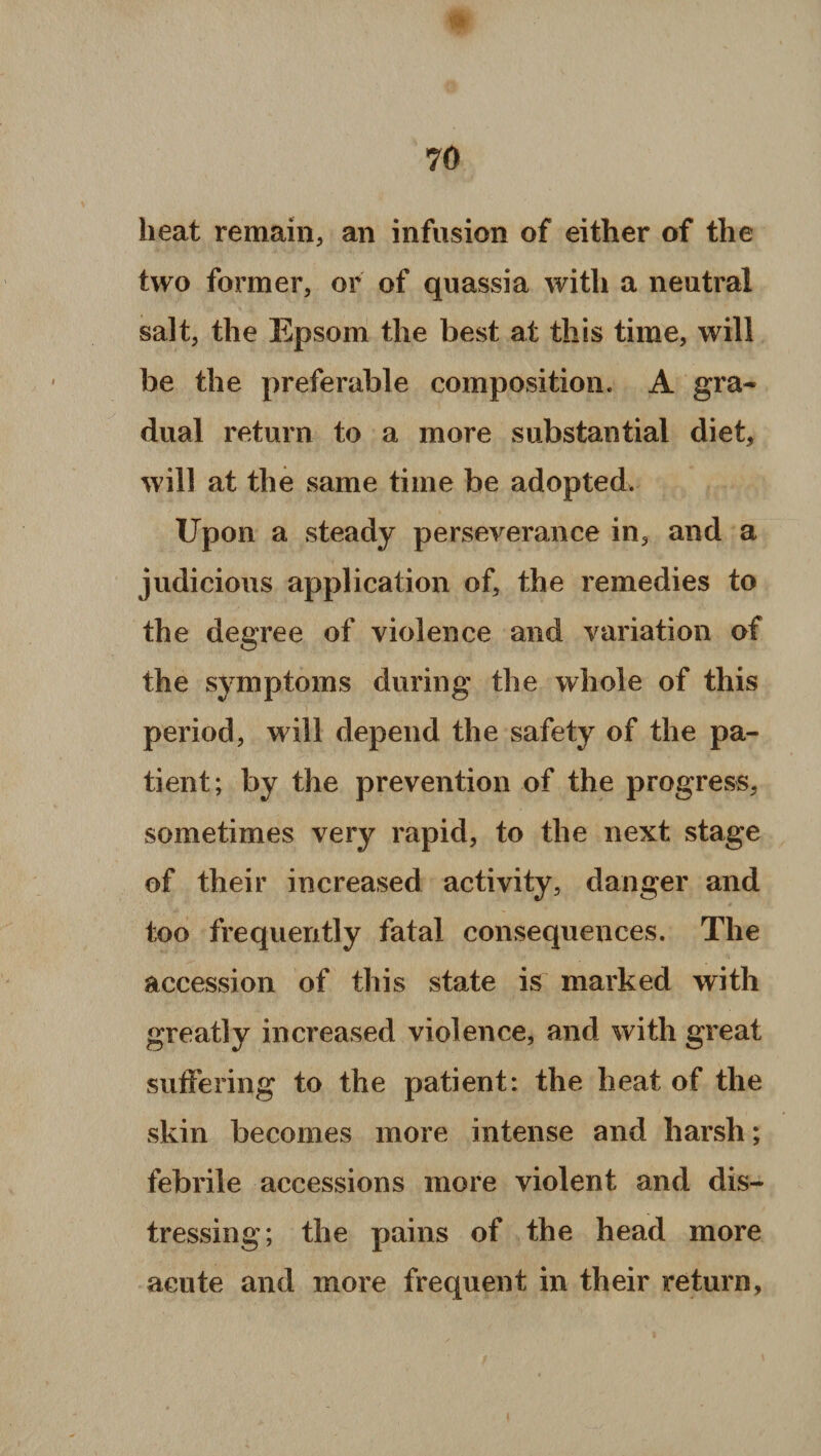 heat remain, an infusion of either of the two former, or of quassia with a neutral salt, the Epsom the best at this time, will be the preferable composition. A gra¬ dual return to a more substantial diet, will at the same time be adopted. Upon a steady perseverance in, and a judicious application of, the remedies to the degree of violence and variation of the symptoms during the whole of this period, will depend the safety of the pa¬ tient; by the prevention of the progress, sometimes very rapid, to the next stage of their increased activity, danger and too frequently fatal consequences. The accession of this state is marked with greatly increased violence, and with great suffering to the patient: the heat of the skin becomes more intense and harsh; febrile accessions more violent and dis¬ tressing; the pains of the head more acute and more frequent in their return.