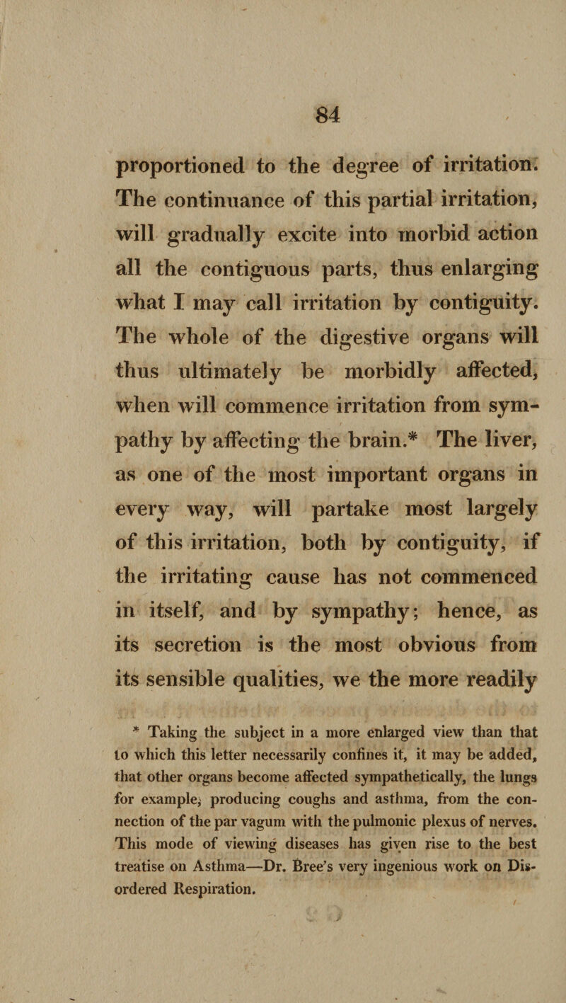 proportioned to the degree of irritation. The continuance of this partial irritation, will gradually excite into morbid action all the contiguous parts, thus enlarging what I may call irritation by contiguity. The whole of the digestive organs will thus ultimately be morbidly affected, when will commence irritation from sym¬ pathy by affecting the brain.* The liver, as one of the most important organs in every way, will partake most largely of this irritation, both by contiguity, if the irritating cause has not commenced in itself, and by sympathy; hence, as its secretion is the most obvious from its sensible qualities, we the more readily * Taking the subject in a more enlarged view than that to which this letter necessarily confines it, it may be added, that other organs become affected sympathetically, the lungs for example, producing coughs and asthma, from the con¬ nection of the par vagum with the pulmonic plexus of nerves. This mode of viewing diseases has given rise to the best treatise on Asthma—Dr. Breeds very ingenious work on Dis¬ ordered Respiration.