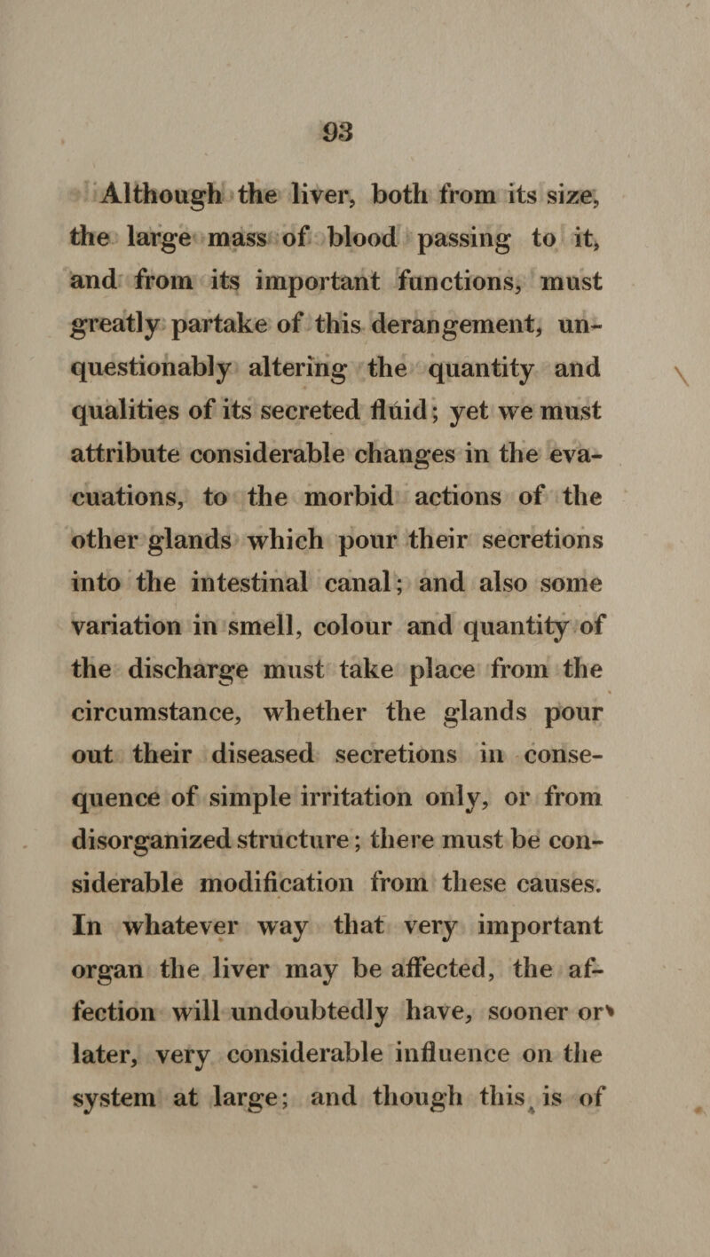 Although the liver, both from its size, the large mass of blood passing to it, and from its important functions, must greatly partake of this derangement, un¬ questionably altering the quantity and qualities of its secreted fluid; yet we must attribute considerable changes in the eva¬ cuations, to the morbid actions of the other glands which pour their secretions into the intestinal canal; and also some variation in smell, colour and quantity of the discharge must take place from the circumstance, whether the glands pour out their diseased secretions in conse¬ quence of simple irritation only, or from disorganized structure; there must be con¬ siderable modification from these causes. In whatever way that very important organ the liver may be affected, the af¬ fection will undoubtedly have, sooner or* later, very considerable influence on the system at large; and though this is of