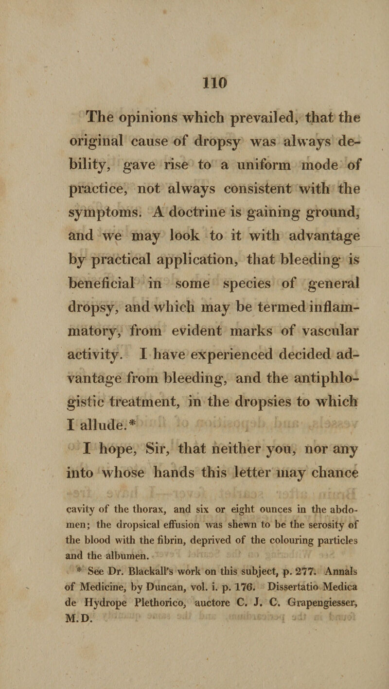 no The opinions which prevailed, that the original cause of dropsy was always de¬ bility, gave rise to a uniform mode of practice, not always consistent with the symptoms. A doctrine is gaining ground, and we may look to it with advantage by practical application, that bleeding is beneficial in some species of general dropsy, and which may be termed inflam¬ matory, from evident marks of vascular activity. I have experienced decided ad¬ vantage from bleeding, and the antiphlo¬ gistic treatment, in the dropsies to which I allude.* I hope, Sir, that neither you, nor any into whose hands this letter may chance cavity of the thorax, and six or eight ounces in the abdo¬ men; the dropsical effusion was shewn to be the serosity of the blood with the fibrin, deprived of the colouring particles and the albumen. * See Dr. Blackall's work on this subject, p. 277. Annals of Medicine, by Duncan, vol. i. p. 176. Dissertatio Medica de Hydrope Plethorico, auctore C. J. C. Grapengiesser, M.D.