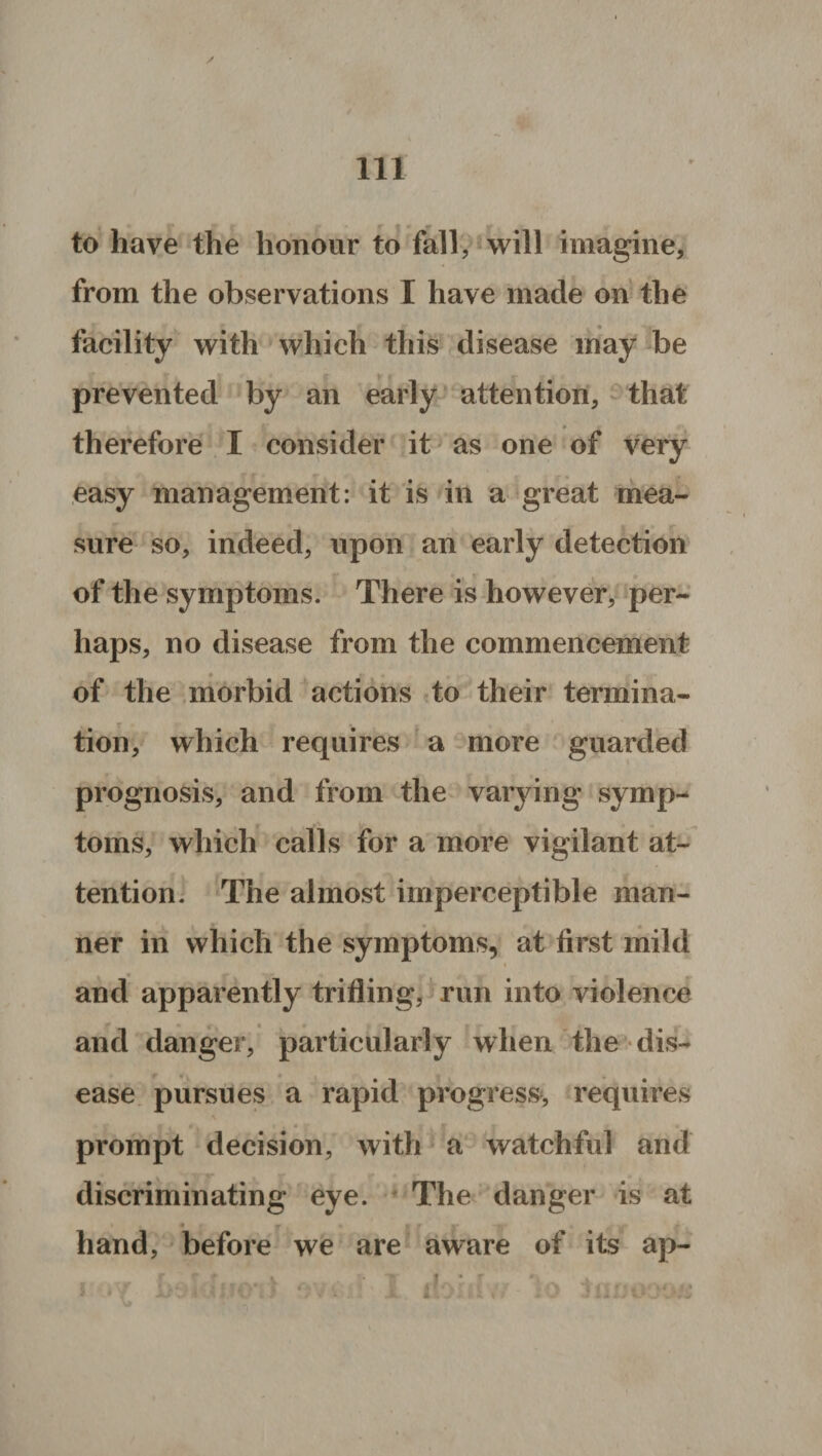 f rr to have the honour to fall, will imagine, from the observations I have made on the facility with which this disease may be prevented by an early attention, that therefore I consider it as one of very easy management: it is in a great mea¬ sure so, indeed, upon an early detection of the symptoms. There is however, per¬ haps, no disease from the commencement of the morbid actions to their termina¬ tion, which requires a more guarded prognosis, and from the varying symp¬ toms, which calls for a more vigilant at¬ tention. The almost imperceptible man¬ ner in which the symptoms, at first mild and apparently trifling, run into violence and danger, particularly when the dis¬ ease pursues a rapid progress, requires 4 « • « 5 prompt decision, with a watchful and discriminating eye. The danger is at hand, before we are aware of its ap- f • r