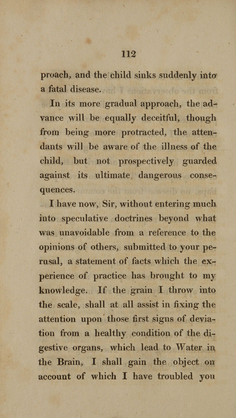 proach, and the child sinks suddenly into a fatal disease. In its more gradual approach, the ad¬ vance will be equally deceitful, though from being more protracted, the atten¬ dants will be aware of the illness of the child, but not prospectively guarded against its ultimate dangerous conse¬ quences. I have now, Sir, without entering much into speculative doctrines beyond what was unavoidable from a reference to the opinions of others, submitted to your pe¬ rusal, a statement of facts which the ex¬ perience of practice has brought to my knowledge. If the grain I throw into the scale, shall at all assist in fixing the attention upon those first signs of devia¬ tion from a healthy condition of the di¬ gestive organs, which lead to Water in the Brain, I shall gain the object on account of which I have troubled you