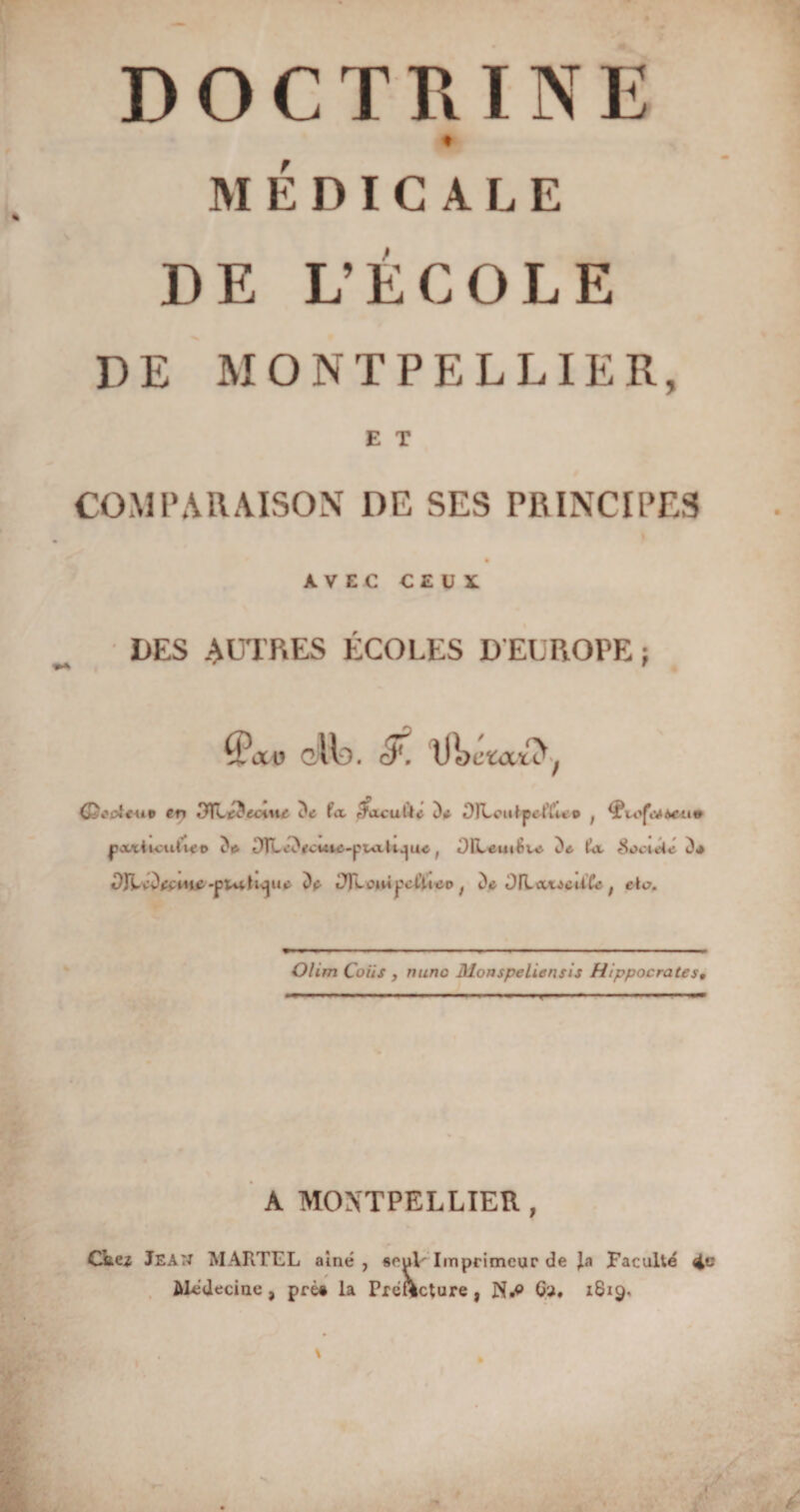 DOCTRINE t MÉDICALE DE L’ÉCOLE DE MONTPELLIER, E T COMPARAISON DE SES PRINCIPES AVEC CEUX DES AUTRES ÉCOLES D EUROPE ; xv gMd. cfi. (£$*(Â4+i9 er» 3TLtâtant fa efacufit* D* OFLoutpctYu © ; pxïticiUu’o ^e. OTLc*)(fcwie-pt<iD^uc f DILeutSvc. De. ta SoctAc D* DJkïù&amp;wœ -pi*vïuydt <)*> tTfLoiiÀ^cCù^o i D* OILavicUta ; eta. Olirn Coiis , mine Monspeliensis Hippocrates, -g..-,— .. »' * r— .— .—11 A MONTPELLIER , Chez Jean MARTEL aîné , «euV Imprimeur de Jü Faculté Médecine , pré# la Préfecture , N.e O'J, 1819.
