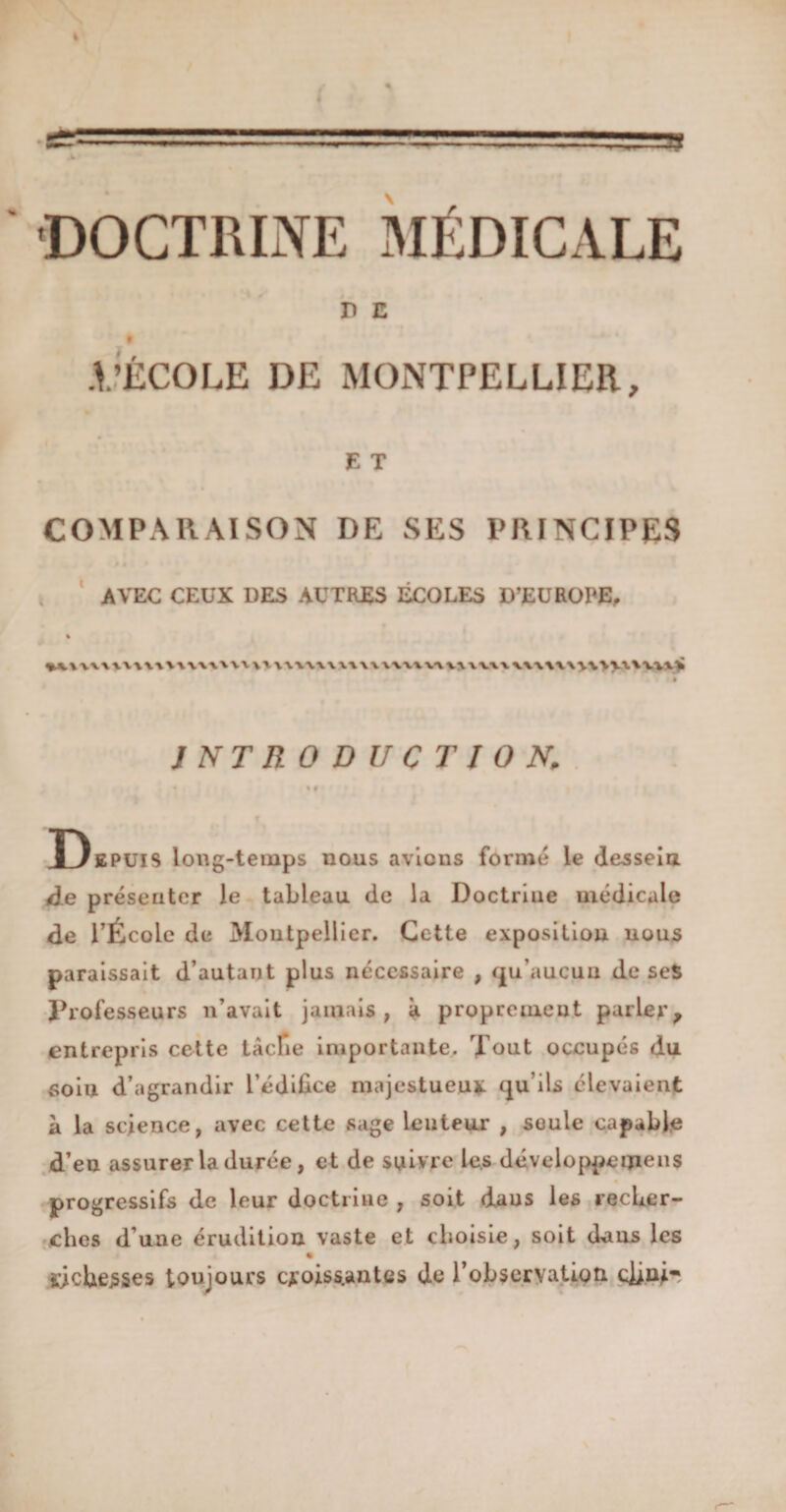 DOCTRINE MÉDICALE D E t .VÉCOLE DE MONTPELLIER, E T COMPARAISON DE SES PRINCIPES AVEC CEUX DES AUTRES ÉCOLES D’EUROPE. i u\\\uu\m\x'u\\iwum\>w>.xuu> INTRODUCTION. « Vf Depuis long-temps nous avions formé le dessein de présenter le tableau de la Doctrine médicale de l’École de Montpellier. Cette exposition nous paraissait d’autant plus nécessaire , qu’aucun de ses Professeurs n’avait jamais, à proprement parler, entrepris cette tâche importante. Tout occupés du soiu d’agrandir l’édifice majestueux qu’ils élevaient à la science, avec cette sage lenteur , soûle capable d’eu assurer la durée, et de suivre les développemens « progressifs de leur doctrine , soit daus les recher¬ ches d’une érudition vaste et choisie, soit daus les richesses toujours croissantes de l'observation clin!-