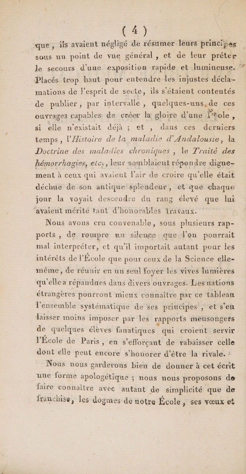 que , iis avaient négligé de résumer leurs principes sous un point de vue général , et de leur prêter le secours d’une exposition rapide et lumineuse. Placés trop haut pour entendre les injustes décla¬ mations de l’esprit de secte, ils s’étaient contentés de publier, par intervalle, quelques-uns, de ces ouvrages capables de créer la gloire d’une I'eole , si elle n’existait déjà ; et , dans ces derniers temps, l’Histoire delà maladie d'Andalousie, la Doctrine des maladies chroniques , le Traité des hémorrhagies y etc«, leur 'semblaient répondre digne¬ ment à ceux qui avaient l’air de croire qu’elle était déchue de son antique splendeur , et que chaque jour la voyait descendre du rang élevé que lui avaient mérité tant d’honorables travaux. Nous avons cru convenable, sous plusieurs rap¬ ports , de rompre un silence que l’on pourrait mal interpréter, et qu'il importait autant pour les r intérêts de l’Ecole que pour ceux de la Science elle- même, de réunir en un seul foyer les vives lumières qu elle a répandues dans divers ouvrages. Les nations étrangères pourront mieux connaître par ce tableau 1 ensemble systématique de ses principes , et s’en laisser moins imposer par les rapports mensongers de quelques élèves fanatiques qui croient servir 1 Ecole de Paris , en s’efforçant de rabaisser celle dont elle peut encore s’honorer d’être la rivale. Nous nous garderons bien de donner à cet écrit raie ioriiie apologétique ; nous nous proposons d® faire connaître avec autant de simplicité que de Içancnisgj les dogmes de notre École ? ses vœux et