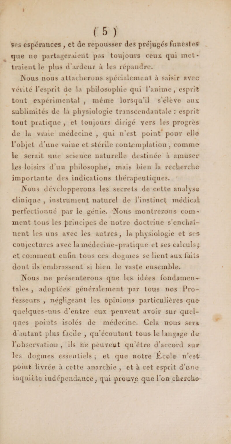 I % (5) çes espérances , et de repousser des préjugés funestes que ne partageraient pas toujours ceux, qui met¬ traient le plus d’ardeur à les répandre. Nous nous attacherons spécialement à saisir avec vérité l’esprit de la philosophie qui l’anime, esprit tout expérimental , même lorsqu’il s’élève aux: sublimités de la physiologie transcendantale : esprit tout pratique , et toujours dirigé vers les progrès de la vFaie médecine , qui n’est point pour elle l’objet d’une vaiuc et stérile contemplation , comme le serait une science naturelle destinée à amuser les loisirs d’un philosophe, mais bien la recherche importante des indications thérapeutiques. Nous développerons les secrets de cette analyse clinique , instrument naturel de l'instinct médicaL perfectionné par le génie. Nous montrerons com¬ ment tous les principes île notre doctrine s’enchaî¬ nent les uns avec les autres, la physiologie et ses conjectures avec la médecine-pratique et ses calculs; et comment enfin tous ces dogmes se lient aux faits dont ils embrassent si bien le vaste ensemble. Nous ne présenterons que les idées fondamen¬ tales , adoptées généralement par tous nos Pro¬ fesseurs , négligeant les opinions particulières que quelques-uns d’entre eux peuvent avoir sur quel¬ ques points isolés de médecine. Cela nous sera d’autant plus facile , qu’écoutant tous le langage de l’observation , ils ne peuvent qu’être d’accord sur les dogmes essentiels ; et que notre École n’est point livrée à cette anarchie , et à cet esprit d’une inquiète indépendance ; qui prouve que l’on thrrcko