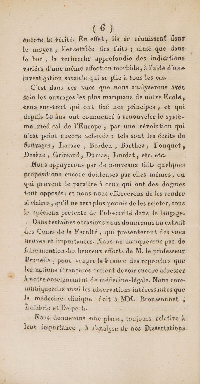 énfcof'ë k téfitm Éti effet i Ils së réunissent dâüf \e moyen * 1 enseifîttë des faits ; ainsi que dans le but j là recherche approfondie des indication^ fanées d’üiie même affection morbide i à l’aide d'une» investigation savante qui se plie à tous les cas. C’est dans ces vues que nous analyserons avëO r soin les ouvrages les plus marquant de notre Ecole 3 ceux- sur-tout qui ont fixé nos principes f et qui depuis 5O ans ont commencé à renouveler le systè¬ me médical de l’Europe f par une révolution qui ü’est point encore achevée * tels sont les écrits de Sauvages , Lacaze f Borden * Barthez , FouqUet^ D-esèzë i Grimaud i Dumas 7 Lordat ? etc. etc# Sons appuyerons par de nouveaux faits quelques propositions encore douteuses par elles-mêmes y ou qui peuvent le paraître à ceux qui ont des dogmes tout opposés; et nous nous efforcerons de les rendre si claires ^ qu’il ne sera plus permis de les rejeter^ sous le spécieux prétexte de l’obscurité dans le langage. Dans certaines occasions nous donnerons un extrait des Cours de la Faculté ? qui présenteront des vues neuves et importantes. Nous ne manquerons pas d© faireinention des heureux efforts de M. le professeur Prunelle r pour Venger la France des reproches que les nations étrangères croient devoir encore adresser à notre enseignement de médecine-légale. Nous com- mutiiqueroiis aussi les observations intéressantes quë la médecine-clinique doit a MM* Broussotmet ^ Lafabrîe et Delpech. Nous donnerons une place , toujours relative h leur importance ? â l’analyse de nos Dissertations