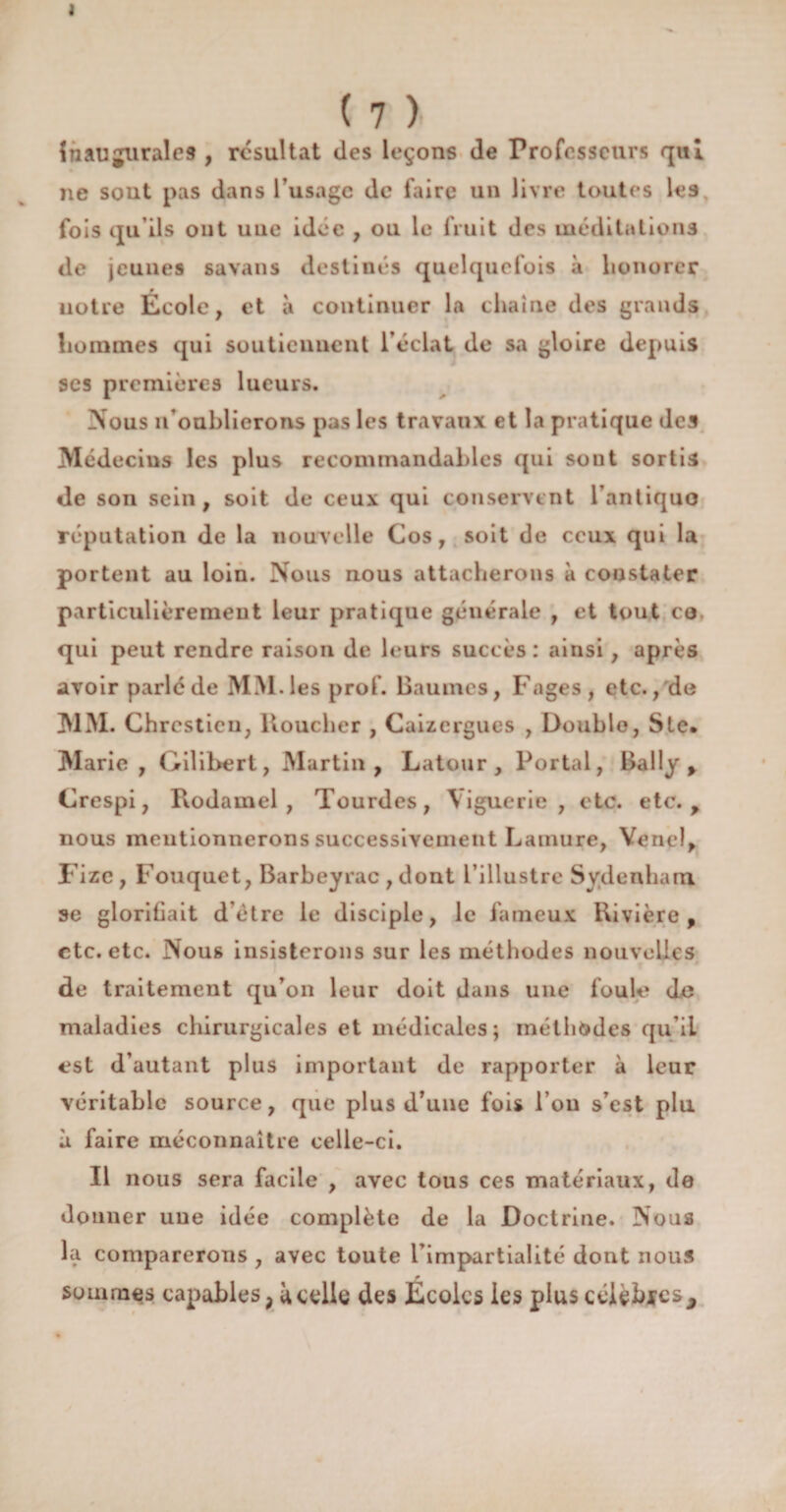 1 ( 7 ) Inaugurales , résultat des leçons de Professeurs qui ne sout pas dans l usage de faire un livre toutes les fois qu'ils ont uue idée , ou le fruit des méditations de jeunes savans destinés quelquefois à honorer notre École, et à continuer la chaîne des grands hommes qui soutiennent l’éclat de sa gloire depuis ses premières lueurs. Nous n’oublierons pas les travaux et la pratique des Médecins les plus recommandables qui sont sortis de son sein , soit de ceux qui conservent l’antiquo réputation de la nouvelle Cos, soit de ceux qui la portent au loin. Nous nous attacherons à constater particulièrement leur pratique générale , et tout ce qui peut rendre raison de leurs succès: ainsi, après avoir parlé de MM. les prof. Baumes, Fages, etc., de MM. Chrcstieu, ltoucher , Caizergues , Double, Ste. Marie , Gilibert, Martin, Latour, Portai, Bally , Crespi, Rodamel , Tourdes, \iguerie, etc. etc., nous mentionnerons successivement Lamure, Vend, Fize , Fouquet, Barbeyrac , dont l’illustre Sydenham se glorifiait d être le disciple, le fameux Rivière, etc. etc. Nous insisterons sur les méthodes nouvelles de traitement qu’on leur doit dans une foule do maladies chirurgicales et médicales ; méthodes qu’iL est d’autant plus important de rapporter à leur véritable source, que plus d’une fois l’on s’est plu à faire méconnaître celle-ci. Il nous sera facile , avec tous ces matériaux, de donner une idée complète de la Doctrine. Nous la comparerons , avec toute l’impartialité dont nous sommes capables > à celle des Écoles les plus célèbics*