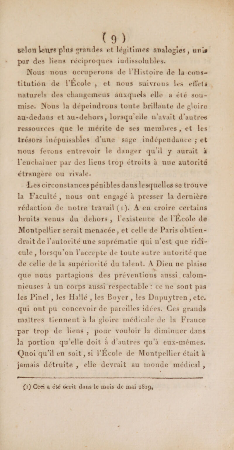 wd on leur* plu# grandes et légitimes analogies, uni# pur des liens réciproques indissolubles. Nous nous occuperons de l’Histoire de la cons¬ titution de l’École , et nous suivrons les eflct0 naturels des changemetis auxquels elle a été sou¬ mise. Nous la dépeindrons toute brillante de gloire au-dedans et au-dehors, lorsqu'elle n’avait d'autre* ressources que le mérite de se9 membres , et les trésors inépuisables d’une sage indépendance ,• et nous ferons entrevoir le danger qu’il y aurait à reuebainer par des liens trop étroits à une autorité étrangère ou rivale. Les circonstances pénibles dans lesquelles se trouve la Faculté , nous ont engagé à presser la dernière rédaction de notre travail (1). A en croire certains r bruits venus du dehors , l'existence de l'Ecole de « Montpellier serait menacée, et celle de Paris obtien¬ drait de l’autorité une suprématie qui n’est que ridi¬ cule, lorsqu’on l’accepte de toute autre autorité que de celle de la supériorité du talent. A Dieu ne plaise que nous partagions des préventions aussi, calom¬ nieuses à un corps aussi respectable: ce ne sont pas les Pinel , les Halle , les Boyer , les Dupuytren, etc. qui ont pu concevoir de pareilles idées. Ces grands maîtres tiennent à la gloire médicale de la France par trop de liens , pour vouloir la diminuer dans la portion qu elle doit à d’autres qu’à eux-mêmes. Quoi qu’il en soit, si l École de Montpellier était à jamais détruite , elle devrait au inonde médical } (1} Cm a été écrit dans le mois de mai 1819,