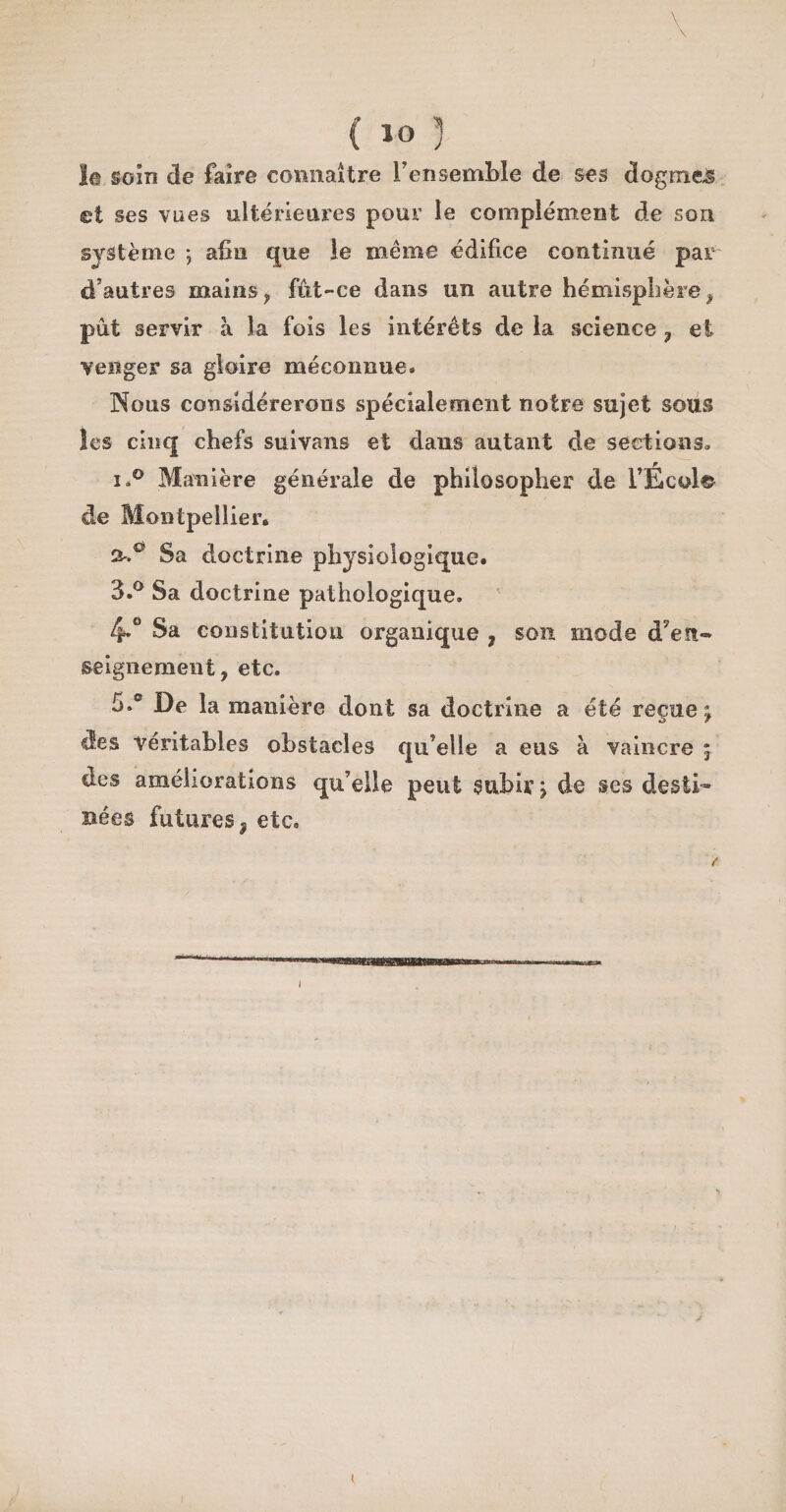 \ . \ ( »o 5 le soin de faire connaître l’ensemble de ses dogmes et ses vues ultérieures pour le complément de son système ; afin que le même édifice continué par~ d’autres mains, f&amp;t-ce dans un autre hémisphère, put servir à la fois les intérêts de la science ? et venger sa gloire méconnue* Nous considérerons spécialement notre sujet sous les cinq chefs suivant et dans autant de sections. i.° Manière générale de philosopher de l’École de Montpellier. 2-.0 Sa doctrine physiologique. 3.° Sa doctrine pathologique. 4° Sa constitution organique , son mode d’eu- seignement, etc. 5.° De la manière dont sa doctrine a été reçue; des véritables obstacles qu’elle a eus à vaincre ; des améliorations qu’elle peut subir ; de ses desti¬ nées futures ÿ etc. J
