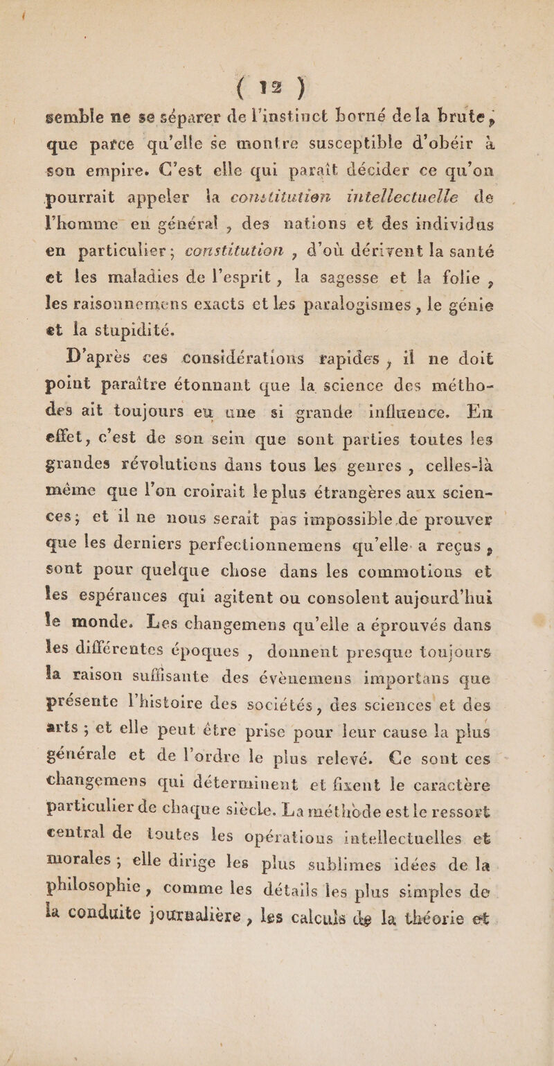 semble ne se séparer de l'instinct borné delà brutep que parce qu’elle se montre susceptible d’obéir à son empire. C’est elle qui parait décider ce qu’on pourrait appeler la comtitutien intellectuelle de rbomme en général ? des nations et des individus en particulier; constitution 7 d’où dérivent la santé et les maladies de l’esprit, la sagesse et la folie ? les raisonnemens exacts et les paralogismes , le génie ®t la stupidité. D’après ces considérations rapides ; il ne doit point paraître étonnant que la science des métho¬ des ait toujours eu une si grande influence. En effet, c’est de son sein que sont parties toutes les grandes révolutions dans tous les genres , celles-là meme que l’on croirait le plus étrangères aux scien¬ ces; et il ne nous serait pas impossible de prouver que les derniers perfectionnemens qu elle a reçus p sont pour quelque chose dans les commotions et les espérances qui agitent ou consolent aujourd’hui le monde. Les changemeus qu’elle a éprouvés dans les différentes époques , donnent presque toujours la raison suffisante des évènemens importons que présente 1 histoire des sociétés, des sciences et des arts ; et elle peut être prise pour leur cause la plus générale et de l’ordre le plus relevé. Ce sont ces chaiigemens qui déterminent et fixent le caractère particulier de chaque siècle. La méthode est le ressort central de toutes les opérations intellectuelles et morales ; elle dirige les plus sublimes idées de la philosophie , comme les détails les plus simples de la conduite journalière > les calculs dg la théorie et