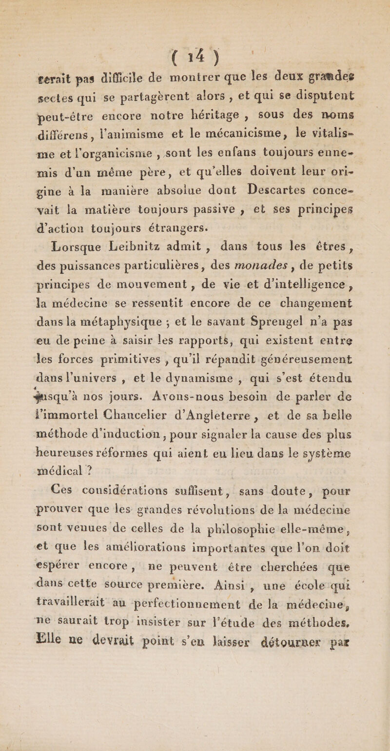 ( »’4 ) ferait pas difficile de montrer que les deux grandes sectes qui se partagèrent alors , et qui se disputent peut-être encore notre héritage , sous des noms différens, l’animisme et le mécanicisme, le vitalis¬ me et l’organicisme , sont les enfans toujours enne¬ mis d’un même père, et qu'elles doivent leur ori¬ gine à la manière absolue dont Descartes conce¬ vait la matière toujours passive , et ses principes d’action toujours étrangers. Lorsque Leibnitz admit , dans tous les êtres , des puissances particulières, des monades, de petits principes de mouvement, de vie et d’intelligence , la médecine se ressentit encore de ce changement dans la métaphysique ; et le savant Sprengel n’a pas eu de peine à saisir les rapports, qui existent entre les forces primitives , qu’il répandit généreusement dans l’univers , et le dynamisme , qui s’est étendu «§usqu’à nos jours. Avons-nous besoin de parler de l’immortel Chancelier d’Angleterre y et de sa belle méthode d'induction , pour signaler La cause des plus heureuses réformes qui aient eu lieu dans le système médical ? Ces considérations suffisent, sans doute, pour prouver que les grandes révolutions de la médecine sont venues de celles de îa philosophie elle-même, et que les améliorations importantes que l’on doit espérer encore , ne peuvent être cherchées que dans cette source première. Ainsi , une école qui travaillerait au perfectionnement de la médecine, ne saurait trop insister sur l’étude des méthodes» Elle ue devrait point s’en laisser détourner pai