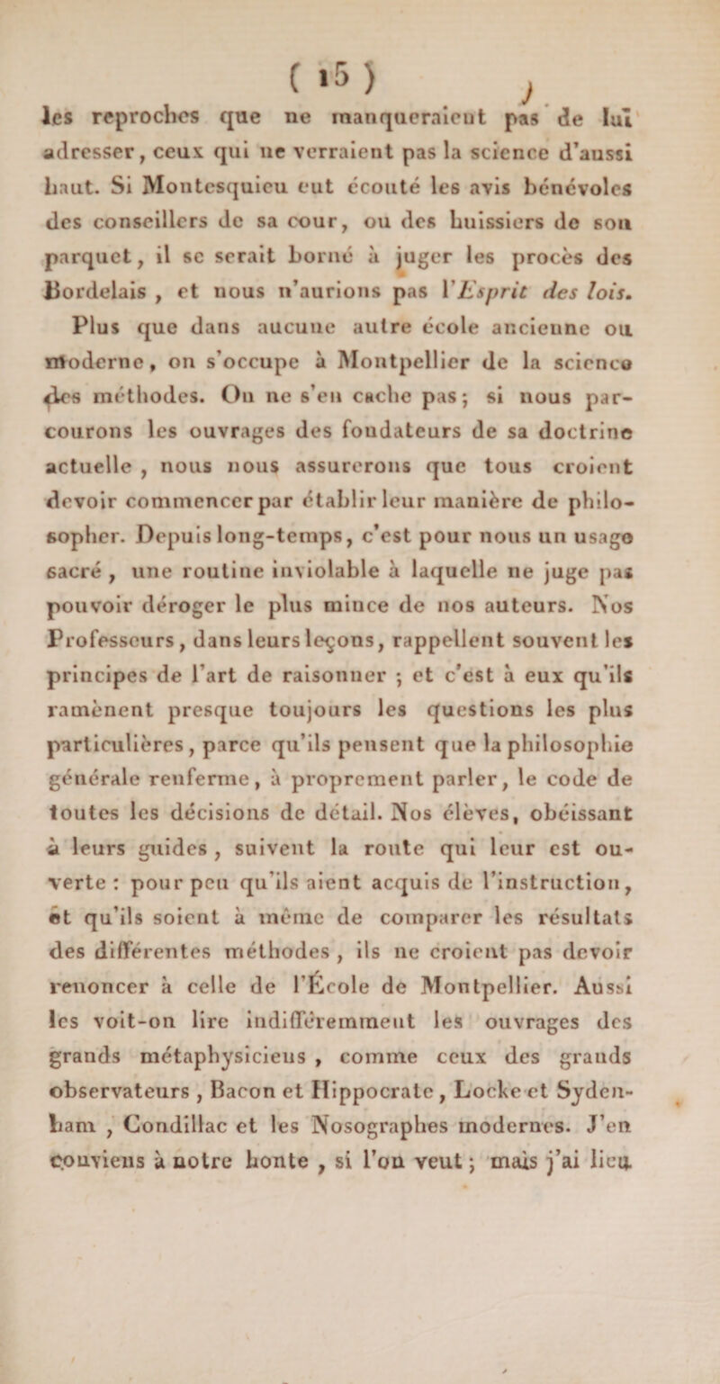 les reproches que ne rnanqueraicut pas de lui adresser, ceux qui lie verraient pas la science d’aussi haut. Si Montesquieu eut écouté les avis bénévoles des conseillers de sa cour, ou des huissiers de son parquet, il sc serait borné à juger les procès des Bordelais , et nous n’aurions pas Y Esprit des lois. Plus que dans aucune autre école ancieune ou nfoderne, on s’occupe à Montpellier de la scienco ^Lcs méthodes. Ou ne s’eu cache pas; si nous par¬ courons les ouvrages des fondateurs de sa doctrine actuelle , nous nous assurerons que tous croient devoir commencer par établir leur manière de philo¬ sopher. Depuis long-temps, c’est pour nous un usago 6acré , une routine inviolable à laquelle ne juge pas pouvoir déroger le plus mince de nos auteurs. Nos Professeurs, dans leurs leçons, rappellent souvent les principes de l'art de raisonner ; et c’est à eux qu’ils ramènent presque toujours les questions les plus particulières, parce qu’ils pensent que la philosophie générale renferme, à proprement parler, le code de toutes les décisions de détail. Nos élèves, obéissant à leurs guides , suivent la route qui leur est ou¬ verte : pour peu qu’ils aient acquis de l’instruction, et qu’ils soient à même de comparer les résultats des différentes méthodes , ils ne croient pas devoir renoncer à celle de l’École de Montpellier. Ausm les voit-on lire indifféremment les ouvrages des grands métaphysiciens , comme ceux des grands observateurs , Bacon et Hippocrate , Loche et Syden¬ ham , Condillac et les Nosographes modernes. J’en conviens à notre honte , si l’on veut ; mais j’ai lieu