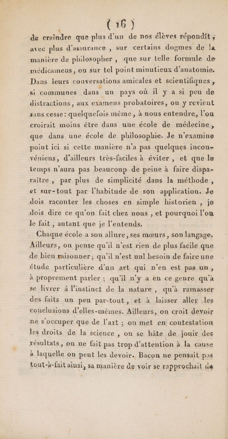 de cramdre que plus d’un de nos élèves répondit f avec plus d’assurance , sur certains dogmes de la manière de philosopher , cpie sur telle formule de? médicameus, ou sur tel point minutieux d’anatomie* Dans leurs conversations amicales et scientifiques , si communes dans un pays où il y a si peu de distractions, aux examens probatoires, ou y revient sans cesse: quelquefois même, à nous entendra, l’ou croirait moins être dans une école de médecine y que dans une école de philosophie. Je n’examine point ici si cette manière n’a pas quelques incon^ véniens, d’ailleurs très-faciles à éviter, et que le temps n’aura pas beaucoup de peine à faire dispa¬ raître , par plus de simplicité dans la méthode , et sur-tout par i’habitude de son application. Je dois raconter les choses en simple historien , je dois dire ce qu’on fait chez nous , et pourquoi l’oiî. le fait , autant que je l’entends. Chaque école a son allure, ses mœurs, son langage. Ailleurs, on pense qu’il n’est rien de plus facile que de bien raisonner; qu’il n’est nul besoin de faire une étude particulière d’un art qui n’en est pas un , à proprement parler ; qu’il n’y a en ce genre qu’à se livrer à l’instinct de la nature , qu’à ramasser des laits un peu par-tout , et à laisser aller les conclusions d’elles-mêmes. Ailleurs, on croit devoir ne s’occuper que de l’art ; on met en contestation les droits de la science , on se hâte de jouir des Résultats, on ne fait pas trop d’attention à la cause a laquelle on peut les devoir. Bacon ne pensait pas tout-à-fait ainsij sa manière de voir se rapprochait çU