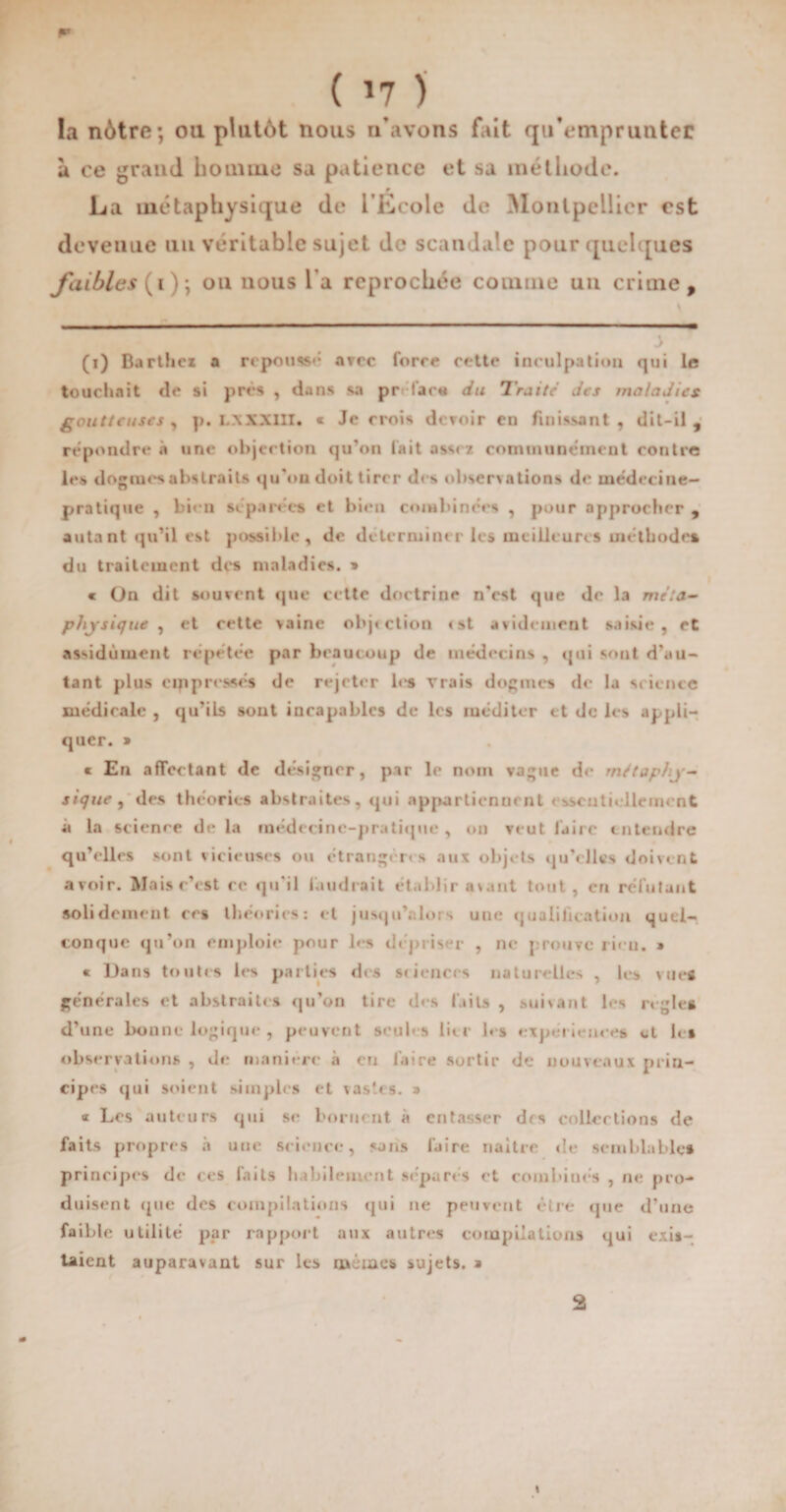 ** ( *7 ) la nôtre; oti plutôt nous n’avons fait qu’emprunter à ce grand homme sa patience et sa méthode. La métaphysique de l'École de Montpellier est deveuue un véritable sujet de scandale pour quelques faibles ( i); ou nous la reprochée comme un crime, (i) Barthez a répond arec force cette inculpation qui le touchait «le si prés , dans sa préfar« du Traite des maladies goutteuses y p. L.\ XXIII. « Je crois devoir en finissant, dit-il, répondre à une objection qu’on lait assez communément contre les dogmes abstraits qu'on doit tirer des observations do médecine- pratique , bien séparées et bien combinées , pour approcher , autant qu’il est possible, de déterminer les meilleures méthodes du traitement des maladies. » « On dit souvent que cette doctrine n'est que de la méta¬ physique , et cette vaine objection <st avidement saisie, et assidûment répétée par beaucoup de médecins , qui sont d’au¬ tant plus oppressés de rejeter les vrais dogmes de la science médicale , qu’ils sont incapables de les méditer et de les appli¬ quer. » « En affectant de désigner, par le nom vague de métaphy¬ sique y des théories abstraites, qui appartiennent essentiellement à la science de la médecine-pratique , on veut faire entendre qu’elles sont vicieuses ou étrangères aux objets qu’elles doivent avoir. Maisr’est re qu'il faudrait établir a\ant tout, en réfutant solidement ers théories: et jusqu’alors une qualification quel¬ conque qu’on emploie pour les dépriser , ne prouve rien. » « Dans toutes les parties des sciences naturelles , les vues générales et abstraites qu’on tire des faits , suivant les réglé» d’une bonne logique , peuvent seules lier les expériences et les observations , de maniéré à en faire sortir de nouveaux prin¬ cipes qui soient simples et vastes. » « Les auteurs qui se bornent à entasser des collections de faits propres à une science, sans faire naître de semblables principes de ces faits habilement séparés et combinés , ne pro¬ duisent que des compilations qui ne peuvent être que d’une faible utilité par rapport aux autres compilations qui exis¬ taient auparavant sur les mêmes sujets. * 9