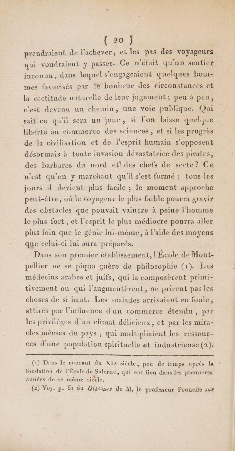 ( 30 ) prendraient de l’achever, elles pas des voyageurs aui voudraient y passer. Ce n’était qu’un sentier inconnu, dans lequel s’engageaient quelques hom¬ mes favorisés par !e bonheur des circonstances et la rectitude naturelle de leur jugement; peu à peu, c’est devenu un chemin , une voie publique. Qui sait ce qu’il sera un jour , si 1 ou laisse quelque liberté au commerce des sciences , et si les progrès de la civilisation et de l’esprit humain s’opposent désormais à toute invasion dévastatrice des pirates, des barbares du nord et’ des chefs de secte? Ce n’est qu’en y marchant qu’il s’est formé ; tous les jours il devient plus facile ; le moment approche peut-être, où le voyageur le plus faible pourra gravir des obstacles que pouvait vaincre à peine l’homme le plus fort ; et l’esprit le plus médiocre pourra aller plus loin que le génie lui-même, à l’aide des moyens que celui-ci lui aura préparés. Dans son premier établissement, l'École de Mont¬ pellier ne se piqua guère de philosophie (i). Les médecins arabes et juifs, qui la composèrent primi¬ tivement ou qui l’augmentèrent, ne prirent pas les choses de si haut. Les malades arrivaient en foule, attirés par i’inÜuence d’un commerce étendu , par les privilèges d’un climat délicieux, et par les mira¬ cles mêmes du pays , qui multipliaient les ressour¬ ces d’une population spirituelle et industrieuse (2). (0 Dans le courant du XI.e siècle, peu de temps après la londation de FEcole de Salerne, qui eut lieu dans les premières années de ce même siècle. (2) Voy. p, 5i du Discoms de M. le professeur Prunelle sur