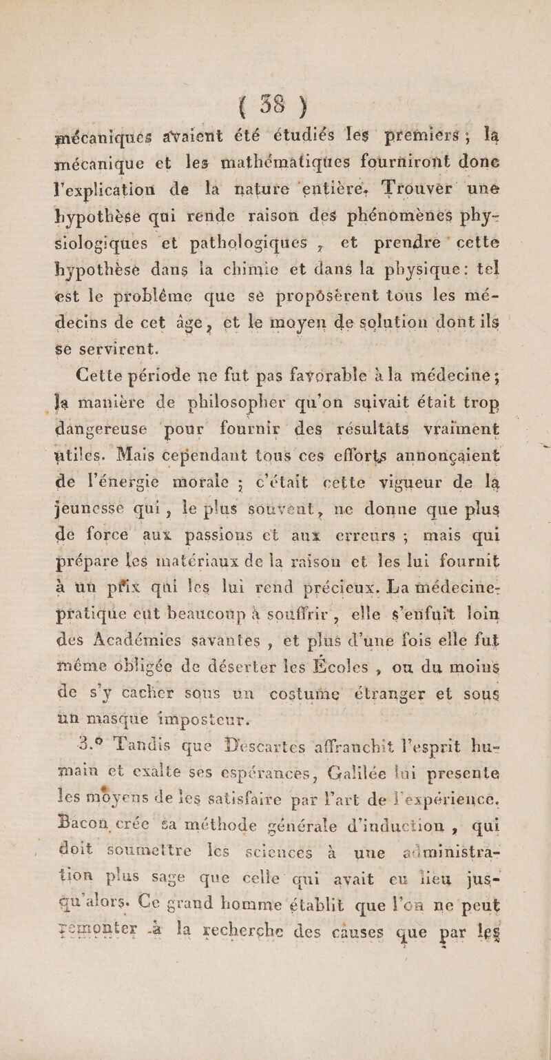 mécaniques avaient été étudiés les premiers ; la mécanique et les mathématiques fourniront donc l'explication de la nature entière. Trouver une hypothèse qui rende raison des phénomènes phy¬ siologiques et pathologiques y et prendre cette hypothèse dans la chimie et dans la physique: tel est le problème que se proposèrent tous les mé¬ decins de cet âge, et le moyen de solution dont ils se servirent. Cette période ne fut pas favorable à la médecine; }a manière de philosopher qu’on suivait était trop dangereuse pour fournir des résultats vraiment utiles. Mais cependant tous ces efforts annonçaient de l’énergie morale ; c’était cette vigueur de la jeunesse qui ? le plus souvent ? ne donne que plus de force aux passions et aux. erreurs ; mais qui prépare les matériaux de la raison et les lui fournit à un pfix qui les lui rend précieux. La médecine^ pratique eut beaucoup à souffrir , elle s’enfuit loin des Académies savantes , et plus d’une fois elle fut même obligée de déserter les Ecoles , ou du moins de s’y cacher sous un costume étranger et sous un masque imposteur, 3.° Tandis que Oescartes affranchit F esprit hu¬ main et exalte ses espérances, Galilée lui présenté les moyens de les satisfaire par Fart de 1 expérience. Bacon crée sa méthode générale d’induction , qui doit soumettre les sciences à une administra¬ tion plus sage que celle qui avait eu lieu jus¬ qu alors. Ce grand homme établit que Fca ne peut ?e!R9?^e3: l-a recherche des causes que par 1^|