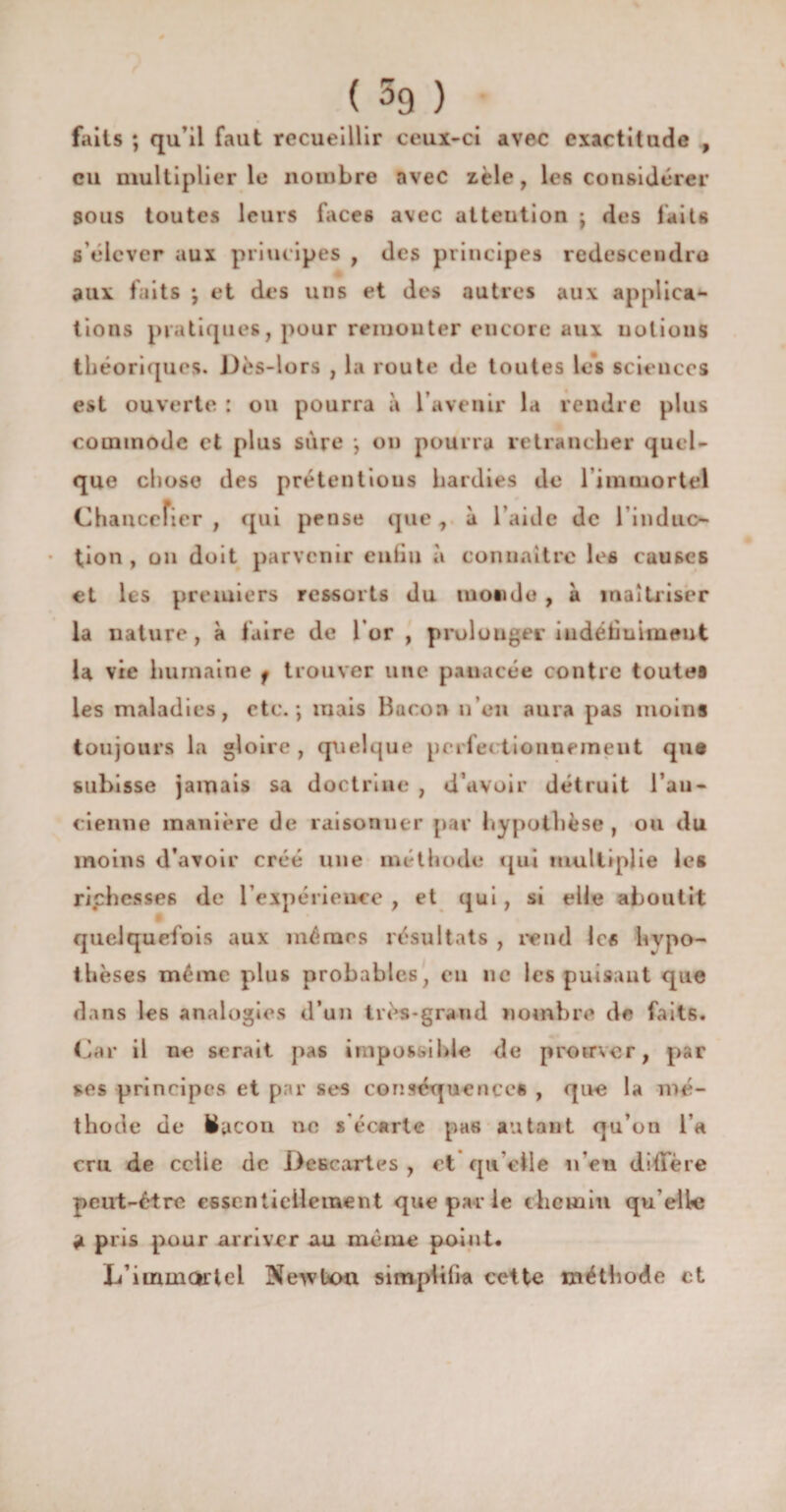 faits ; qu’il faut recueillir ceux-ci avec exactitude , eu multiplier le nombre avec zèle, les considérer sous toutes leurs faces avec attention ; des faits s’élever aux principes , des principes redescendre aux faits ; et des uns et des autres aux applica¬ tions pratiques, pour remouter encore aux notions théoriques. Dès-lors , la route de toutes les sciences est ouverte : on pourra à l’avenir la rendre plus commode et plus sure *, on pourra retrancher quel¬ que chose des prétentions hardies de l'immortel Chancelier , qui pense que, à l aide de l induc- tion , on doit parvenir eufin à connaître leô causes et les premiers ressorts du monde, à maîtriser la nature, à faire de l’or, prolonger indéfiniment la vie humaine f trouver une panacée contre toutes les maladies, etc.; mais Bacon n’en aura pas moins toujours la gloire , quelque perle» tionnemeut que subisse jamais sa doctrine , d’avoir détruit l’au- cienne manière de raisonner par hypothèse, ou du moins d’avoir créé une méthode qui multiplie les richesses de l’expérience , et qui, si elle aboutit quelquefois aux mêmes résultats , rend les hypo¬ thèses même plus probables, eu ne les puisant que dans les analogies d’un très-grand nombre de faits. Car il ne serait pas impossible de promer, par ses principes et par ses conséquences , que la mé¬ thode de Bacon ne s'écarte pas autant qu’on l’a cru de celle de De fie art es , et qu’elle n’en diffère peut-être essentiellement que par le chemin qu elle a pris pour arriver au même point. L’immortel Newton simplifia cette méthode et